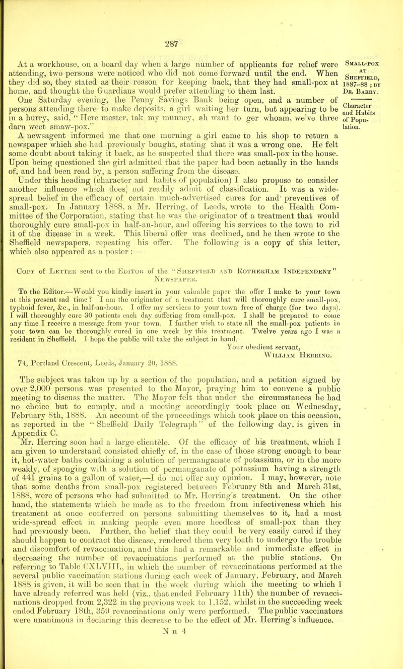 At a workhouse, on a board day when a large number of applicants for relief were attending, two persons were noticed who did not come forward until the end. When they did so, they stated as their reason for keeping back, that they had small-pox at home, and thought the Guardians would prefer attending to them last. One Saturday evening, the Penny Savings Bank being open, and a number of persons attending there to make deposits, a girl waiting her turn, but appearing to be in a hurry, said, “ Here mester, tak my munney, ah want to ger whoam, we’ve three darn weet smaw-pox.” A newsagent informed me that one morning a girl came to his shop to return a newspaper which she had previously bought, stating that it was a wrong one. He felt some doubt about taking it back, as he suspected that there was small-pox in the house. Upon being questioned the girl admitted that the paper had been actually in the hands of, and had been read by, a person suffering from the disease. Under this heading (character and habits of population) I also propose to consider another influence which does] not readily admit of classification. It was a wide- spread belief in the efficacy of certain much-advertised cures for and- preventives of small-pox. In January 1888, a Mr. Herring, of Leeds, wrote to the Health Com- mittee of the Corporation, stating that he was the originator of a treatment that would thoroughly cure small-pox in half-an-hour, and offering his services to the town to rid it of the disease in a week. This liberal offer was declined, and he then wrote to the Sheffield newspapers, repeating his offer. The following is a copy of this letter, which also appeared as a poster :— Small-pox at Sheffield, 1887-88 ; BY Dr. Barry. Character and Habits of Popu- lation. Copy of Letter sent to the Editor of the “ Sheffield and Rotherham Independent ” Newspaper. To the Editor.—Would you kindly insert in your valuable paper the offer I make to your town at this present sad time? I am the originator of a treatment that will thoroughly cure small-pox, typhoid fever, &c., in half-an-hour. I offer my services to your town free of charge (for two days). 1 will thoroughly cure 30 patients each day suffering from small-pox. I shall be prepared to come any time I receive a message from your town. I further wish to state all the small-pox patients in your town can be thoroughly cured in one week by this treatment, Twelve years ago I was a resident in Sheffield. I hope the public will take the subject in hand. Your obedient servant, William Herring. 74, Portland Crescent, Leeds, January 20, 1888. Tlie subject was taken up by a section of the population, and a petition signed by over 2,000 persons was presented to the Mayor, praying him to convene a public meeting to discuss the matter. The Mayor felt that under the circumstances he had no choice but to comply, and a meeting accordingly took place on Wednesday, February 8th, 1888. An account of the proceedings which took place on this occasion, as reported in the “Sheffield Daily Telegraph” of the following day, is given in Appendix C. Mr. Herring soon had a large clientele. Of the efficacy of hie treatment, w'hich I am given to understand consisted chiefly of, in the case of those strong enough to bear it, hot-water baths containing a solution of permanganate of potassium, or in the more weakly, of sponging with a solution of permanganate of potassium having a strength of 441 grains to a gallon of water,-—I do not offer any opinion. I may, however, note that some deaths from small-pox registered between February 8th and March 31st, 1888, were of persons who had submitted to Mr. Herring’s treatment. On the other hand, the statements which he made as to the freedom from infectiveness which his treatment at once conferred on persons submitting themselves to it, had a most wide-spread effect in making people even more heedless of small-pox than they had previously been. Further, the belief that they could be very easily cured if they should happen to contract the disease, rendered them very loath to undergo the trouble and discomfort of revaccination, and this had a remarkable and immediate effect in decreasing the number of revaccinations performed at the public stations. On referring to Table CXLVIII., in which the number of revaccinations performed at the several public vaccination stations during each week of January, February, and March 1888 is given, it will be seen that in the week during which the meeting to which 1 have already referred was held (viz., that ended February lltli) the number of revacci- nations dropped from 2,322 in the previous week to 1,152, whilst in the succeeding week ended February 18th, 359 revaccinations only were performed. The public vaccinators were unanimous in declaring this decrease to be the effect of Mr. Herring's influence. N n 4