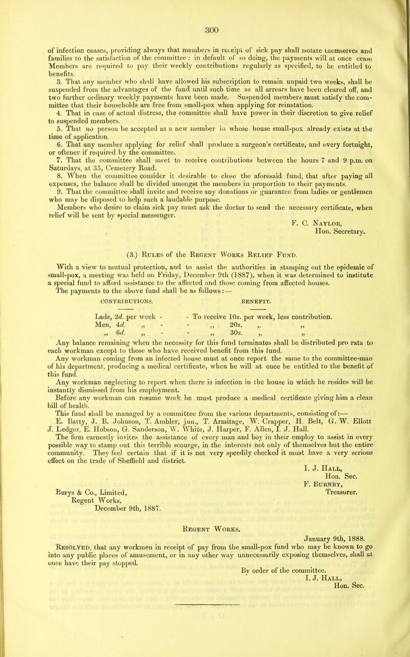 of infection ceases, providing always that members in receipt of sick pay shall isolate memselves and families to the satisfaction of the committee : in default of so doing, the payments will at once cease Members are required to pay their weekly contributions regularly as specified, to be entitled to benefits. 3. That any member who shall have allowed his subscription to remain unpaid two weeks, shall be suspended from the advantages of the fund until such time as all arrears have been cleared off, and two further ordinary weekly payments have been made. Suspended members must satisfy the com- mittee that their households are free from small-pox when applying for reinstation. 4. That in case of actual distress, the committee shall have power in their discretion to give relief to suspended members. 5. That no person be accepted as a new member in whose house small-pox already exists at the time of application. 6. That any member applying for relief shall produce a surgeon’s certificate, and every fortnight, or oftener if required by the committee. 7. That the committee shall meet to receive contributions between the hours 7 and 9 p.m. on Saturdays, at 35, Cemetery Road. 8. When the committee consider it desirable to close the aforesaid fund, that after paying all expenses, the balance shall be divided amongst the members in proportion to their payments. 9. That the committee shall invite and receive any donations or guarantee from ladies or gentlemen who may be disposed to help such a laudable purpose. Members who desire to claim sick pay must ask the doctor to send the necessary certificate, when relief will be sent by special messenger. F. C. Naylor, Hon. Secretary. (3.) Rules of the Regent Works Relief Fund. With a view to mutual protection, and to assist the authorities in stamping out the epidemic of small-pox, a meeting was held on Friday, December 9th (1887), when it was determined to institute a special fund to afford assistance to the affected and those coming from affected houses. The payments to the above fund shall be as follows: — CONTRIBUTIONS. BENEFIT. Lads, 2d. per week - - To receive 10s. per week, less contribution. Men, Ad. „ - ,, 20s. „ ,, „ 6d. ,, - - ,, 30s. „ ,, Any balance remaining when the necessity for this fund terminates shall be distributed pro rata to each workman except to those who have received benefit from this fund. Any workman coming from an infected house must at once report the same to the committee-man of his department, producing a medical certificate, when he will at once be entitled to the benefit of this fund. Any workman neglecting to report when there is infection in the house in which he resides will be instantly dismissed from his employment. Before any workman can resume work he must produce a medical certificate giving him a clean bill of health. This fund shall be managed by a committee from the various departments, consisting of:— E. Batty, J. B. Johnson, T. Ambler, jun., T. Armitage, W. Crapper, H. Belt, G. W. Eliott J. Ledger, E. Hobson, G. Sanderson, W. White, J. Harper, F. Allen, I. J. Hall. The firm earnestly invites the assistance of every man and boy in their employ to assist in every possible way to stamp out this terrible scourge, in the interests not only of themselves but the entire community. They feel certain that if it is not very speedily checked it must have a very serious effect on the trade of Sheffield and district. I. J. Hall, Hon. Sec. F. Burnby, Burys & Co., Limited, Treasurer. Regent Works, December 9th, 1887. Regent Works. January 9th, 1888. Resolved, that any workmen in receipt of pay from the small-pox fund who may be known to go into any public places of amusement, or in any other way unnecessarily exposing themselves, shall at once have their pay stopped. Bv order of the committee. I. J. Hall, Hon. Sec.