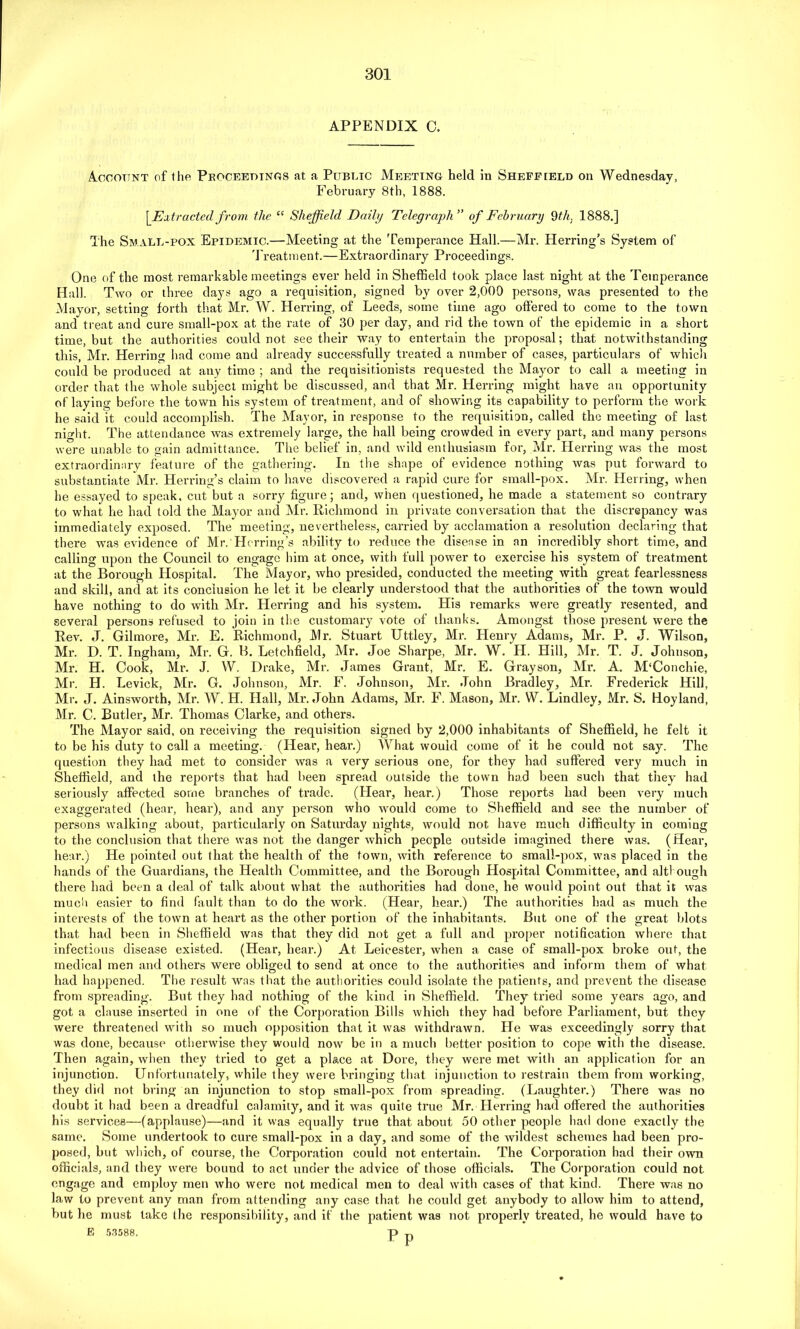 APPENDIX C. Account of the Proceedings at a Public Meeting held in Sheffield on Wednesday, February 8th, 1888. Extracted from the “ Sheffield Daily Telegraph” of February 9th. 1888.] The Small-pox Epidemic.—Meeting at the Temperance Hall.—Mr. Herring's System of Treatment.—Extraordinary Proceedings. One of the most remarkable meetings ever held in Sheffield took place last night at the Temperance Hall. Two or three days ago a requisition, signed by over 2,009 persons, was presented to the Mayor, setting forth that Mr. W. Herring, of Leeds, some time ago offered to come to the town and treat and cure small-pox at the rate of 30 per day, and rid the town of the epidemic in a short time, but the authorities could not see their way to entertain the proposal; that notwithstanding this, Mr. Herring had come and already successfully treated a number of cases, particulars of which could be produced at any time ; and the requisitionists requested the Mayor to call a meeting in order that the whole subject might be discussed, and that Mr. Herring might have an opportunity of laying before the town his system of treatment, and of showing its capability to perform the work he said it could accomplish. The Mayor, in response to the requisition, called the meeting of last night. The attendance was extremely large, the hall being crowded in every part, and many persons were unable to gain admittance. The belief in, and wild enthusiasm for, Mr. Herring was the most extraordinary feature of the gathering. In the shape of evidence nothing was put forward to substantiate Mr. Herring’s claim to have discovered a rapid cure for small-pox. Mr. Herring, when he essayed to speak, cut but a sorry figure; and, when questioned, he made a statement so contrary to what he had told the Mayor and Mr. Richmond in private conversation that the discrepancy was immediately exposed. The meeting, nevertheless, carried by acclamation a resolution declaring that there was evidence of Mr. Herring’s ability to reduce the disease in an incredibly short time, and calling upon the Council to engage him at once, with full power to exercise his system of treatment at the Borough Hospital. The Mayor, who presided, conducted the meeting with great fearlessness and skill, and at its conclusion he let it be clearly understood that the authorities of the town would have nothing to do with Mr. Herring and his system. His remarks were greatly resented, and several persons refused to join in the customary vote of thanks. Amongst those present were the Rev. J. Gilmore, Mr. E. Richmond, Mr. Stuart Uttley, Mr. Henry Adams, Mr. P. J. Wilson, Mr. D. T. Ingham, Mr. G. B. Letchfield, Mr. Joe Sharpe, Mr. W. TI. Hill, Mr. T. J. Johnson, Mr. H. Cook, Mr. J. W. Drake, Mr. James Grant, Mr. E. Grayson, Mr. A. M‘Conchie, Mr. H. Levick, Mr. G. Johnson, Mr. F. Johnson, Mr. John Bradley, Mr. Frederick Hill, Mr. J. Ainsworth, Mr. W. H. Hall, Mr. John Adams, Mr. F. Mason, Mr. W. Lindley, Mr. S. Hoyland, Mr. C. Butler, Mr. Thomas Clarke, and others. The Mayor said, on receiving the requisition signed by 2,000 inhabitants of Sheffield, he felt it to be his duty to call a meeting. (Hear, hear.) What would come of it he could not say. The question they had met to consider was a very serious one, for they had suffered very much in Sheffield, and the reports that had been spread outside the town had been such that they had seriously affected some branches of trade. (Hear, hear.) Those reports had been very much exaggerated (hear, hear), and any person who would come to Sheffield and see the number of persons walking about, particularly on Saturday nights, would not have much difficulty in coming to the conclusion that there was not the danger which people outside imagined there was. (Hear, hear.) He pointed out that the health of the town, with reference to small-pox, was placed in the hands of the Guardians, the Health Committee, and the Borough Hospital Committee, and although there had been a deal of talk about what the authorities had done, he would point out that it was much easier to find fault than to do the work. (Hear, hear.) The authoi'ities had as much the interests of the town at heart as the other portion of the inhabitants. But one of the great blots that had been in Sheffield was that they did not get a full and proper notification where that infectious disease existed. (Hear, hear.) At Leicester, when a case of small-pox broke out, the medical men and others were obliged to send at once to the authorities and inform them of what had happened. The result was that the authorities could isolate the patients, and prevent the disease from spreading. But they had nothing of the kind in Sheffield. They tried some years ago, and got a clause inserted in one of the Corporation Bills which they had before Parliament, but they were threatened with so much opposition that it was withdrawn. He was exceedingly sorry that was done, because otherwise they would now be in a much better position to cope with the disease. Then again, when they tried to get a place at Dore, they were met with an application for an injunction. Unfortunately, while they were bringing that injunction to restrain them from working, they did not bring an injunction to stop small-pox from spreading. (Laughter.) There was no doubt it had been a dreadful calamity, and it was quite true Mr. Herring had offered the authorities his services—(applause)—and it was equally true that about 50 other people had done exactly the same. Some undertook to cure small-pox in a day, and some of the wildest schemes had been pro- posed, but which, of course, the Corporation could not entertain. The Corporation had their own officials, and they were bound to act under the advice of those officials. The Corporation could not. engage and employ men who were not medical men to deal with cases of that kind. There was no law to prevent any man from attending any case that he could get anybody to allow him to attend, but he must lake the responsibility, and if the patient was not properly treated, he would have to E 5.3588. p p