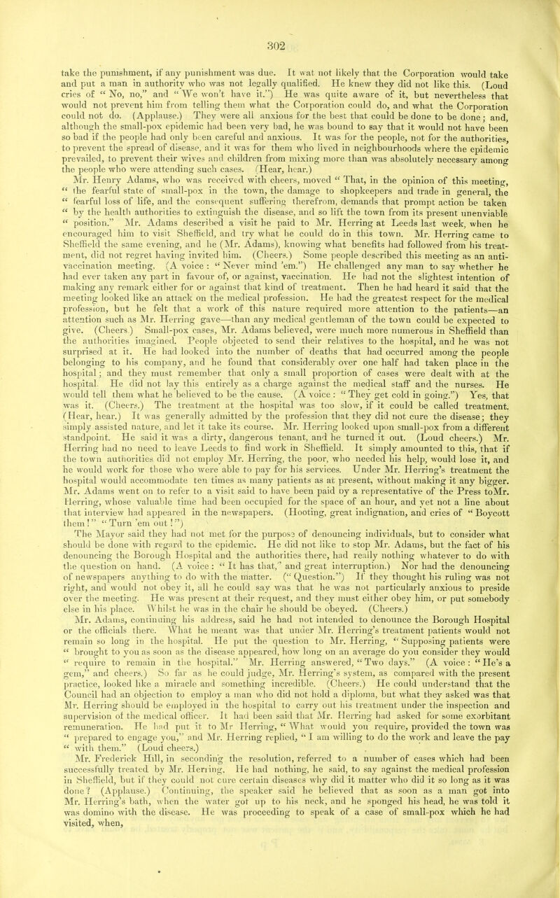 take the punishment, if any punishment was due. It wat not likely that the Corporation would take and put a man in authority who was not legally qualified. He knew they did not like this. (Loud cries of “ No, no,” and “ We won’t have it.”) He was quite aware of it, but nevertheless that would not prevent him from telling them what the Corporation could do, and what the Corporation could not do. (Applause.) They were all anxious for the best that could be done to be done ; and, although the small-pox epidemic had been very bad, he was bound to say that it would not have been so bad if the people had only been careful and anxious. It was for the people, not for the authorities, to prevent the spread of disease, and it was for them who lived in neighbourhoods where the epidemic prevailed, to prevent their wives and children from mixing more than was absolutely necessary among the people who were attending such cases. (Hear, hear.) Mr. Henry Adams, who was received with cheers, moved “ That, in the opinion of this meeting, “ the fearful state of small-pox in the town, the damage to shopkeepers and trade in general, the “ fearful loss of life, and the consequent suffering therefrom, demands that prompt action be taken “ by the health authorities to extinguish the disease, and so lift the town from its present unenviable “ position.” Mr. Adams described a visit he paid to Mr. Herring at Leeds last week, when he encouraged him to visit Sheffield, and try what he could do in this town. Mr. Herring came to Sheffield the same evening, and he (Mr. Adams), knowing what benefits had followed from his treat- ment, did not regret having invited him. (Cheers.) Some people described this meeting as an anti- vaccination meeting, (A voice : ‘‘Never mind’em.”) He challenged any man to say whether he had ever taken any part in favour of, or against, vaccination. He had not the slightest intention of making any remark either for or against that kind of treatment. Then he had heard it said that the meeting looked like an attack on the medical profession. He had the greatest respect for the medical profession, but he felt that a work of this nature required more attention to the patients—an attention such as Mr. Herring gave—than any medical gentleman of the town could be expected to give. (Cheers,) Small-pox cases, Mr. Adams believed, were much more numerous in Sheffield than the authorities imagined. People objected to send their relatives to the hospital, and he was not surprised at it. He had looked into the number of deaths that had occurred among the people belonging to bis company, and he found that considerably over one half had taken place in the hospital; and they must remember that only a small proportion of cases were dealt with at the hospital He did not lay this entirely as a charge against the medical staff and the nurses. He would tell them what he believed to be the cause. (A voice : “ They get cold in going.”) Yes, that was it. (Cheers.) The treatment at the hospital was too slow, if it could be called treatment. (Hear, hear.) It was generally admitted by the profession that they did not cure the disease; they simply assisted nature, and let it take its course. Mr. Herring looked upon small-pox from a different standpoint. He said it was a dirty, dangerous tenant, and he turned it out. (Loud cheers.) Mr. Herring had no need to leave Leeds to find work in Sheffield. It simply amounted to this, that if the town authorities did not employ Mr. Herring, the poor, who needed his help, would lose it, and he would work for those who were able to pay for his services. Under Mr. Herring’s treatment the hospital would accommodate ten times as many patients as at present, without making it any bigger. Mr. Adams went on to refer to a visit said to have been paid by a representative of the Press toMr. Herring, whose valuable time had been occupied for the space of an hour, and yet not a line about that interview had appeared in the newspapers. (Hooting, great indignation, and cries of “Boycott them ! ” “ Turn ’em out!'’) The Mayor said they had not met for the purpose of denouncing individuals, but to consider what should be done with regard to the epidemic. He did not like to stop Mr. Adams, but the fact of his denouncing the Borough Hospital and the authorities there, had really nothing whatever to do with the question on hand. (A voice : “ It has that,” and great interruption.) Nor had the denouncing of newspapers anything to do with the matter. (“ Question.”) If they thought his ruling was not right, and would not obey it, all he could say was that he was not particularly anxious to preside over the meeting. He was present at their request, and they must either obey him, or put somebody else in his place. Whilst he was in the chair he should be obeyed. (Cheers.) Mr. Adams, continuing his address, said he had not intended to denounce the Borough Hospital or the officials there. What he meant was that under Mr. Herring’s treatment patients would not remain so long in the hospital. He put the question to Mr. Herring, “ Supposing patients were “ brought to you as soon as the disease appeared, how long on an average do you consider they would “ require to remain in the hospital.” Mr. Herring answered, “ Two days.” (A voice : “ He’s a gem,” and cheers.) So far as he could judge, Mr. Herring’s system, as compared with the present practice, looked like a miracle and something incredible. (Cheers.) He could understand that the Council had an objection to employ a man who did not hold a diploma, but what they asked was that Mr. Herring should be employed in the hospital to carry out his treatment under the inspection and supervision of the medical officer. It had been said that Mr. Herring had asked for some exorbitant remuneration. He had put it to Mr Herring, “ What would you require, provided the town was “ prepared to engage you,” and Mr. Herring replied, “ I am willing to do the work and leave the pay “ with them.” (Loud cheers.) Mr. Frederick Hill, in seconding the resolution, referred to a number of cases which had been successfully treated by Mr. Herring. He had nothing, he said, to say against the medical profession in Sheffield, but if they could not cure certain diseases why did it matter who did it so long as it was done'? (Applause.) Continuing, the speaker said he believed that as soon as a man got into Mr. Herring’s bath, when the water got up to his neck, and he sponged his head, he was told it was domino with the disease. He was proceeding to speak of a case of small-pox which he had visited, when,