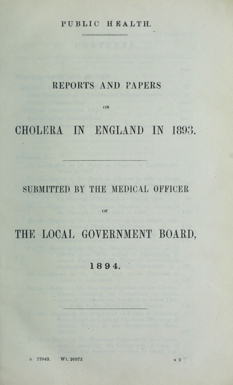 PUBLIC HEALTH. REPORTS AND PAPERS CHOLERA IN ENGLANH IN 1893 SUBMITTED BY THE MEDIC4L OEEICER THE LOCAL GOVERNMENT BOARD 18 94. a 2 e 77043. Wt. 26975