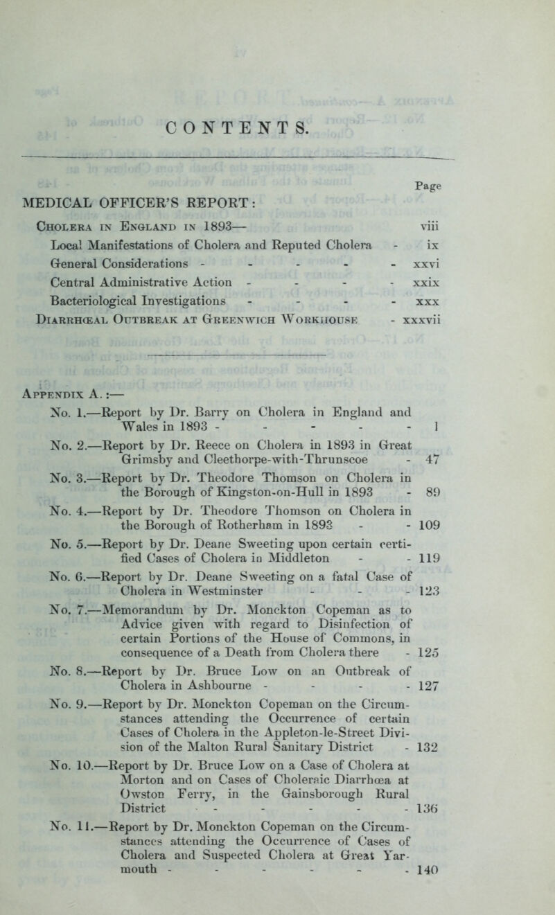 CONTENTS. Page MEDICAL OFFICER’S REPORT: Cholera in England in 1893— viii Local Manifestations of Cholera and Reputed Cholera - ix General Considerations ----- xxvi Central Administrative Action - . - - xxix Bacteriological Investigations - - . _ xxx Diarrhceal Outbreak at Greenwich Workhouse - xxxvii Appendix A.:— No. 1.—Report by Dr. Barry on Cholera in England and Wales in 1893 - - - - - 1 No. 2.—Report by Dr. Reece on Cholera in 1893 in Great Grimsby and Cleethorpe-with-Thrunscoe - 47 No. 3.—Report by Dr. Theodore Thomson on Cholera in the Borough of Kingston-on-Hull in 1893 - 89 No. 4.—Report by Dr. Theodore Thomson on Cholera in the Borough of Rotherham in 1893 - - 109 No. 5.—Report by Dr. Deane Sweeting upon certain certi- fied Cases of Cholera in Middleton - - 119 No. 6.—Report by Dr. Deane Siveeting on a fatal Case of Cholera in Westminster - - - 123 No. 7.—Memorandum by Dr. Monckton Copeman as to ' Advice given with regard to Disinfection of certain Portions of the House of Commons, in consequence of a Death from Cholera there - 125 No. 8.—Report by Dr. Bruce Low on an Outbreak of Cholera in Ashbourne - - - - 127 No. 9.—Report by Dr. Monckton Copeman on the Circum- stances attending the Occurrence of certain Cases of Cholera in the Appleton-le-Street Divi- sion of the Malton Rural Sanitary District - 132 No. 10.—Report by Dr. Bruce Low on a Case of Cholera at Morton and on Cases of Choleraic Diarrhoea at OwstoD Ferry, in the Gainsborough Rural District - - - - - 136 No. 11.—Report by Dr. Monckton Copeman on the Circum- stances attending the Occurrence of Cases of Cholera and Suspected Cholera at Great Yar- mouth - - - - - - 140