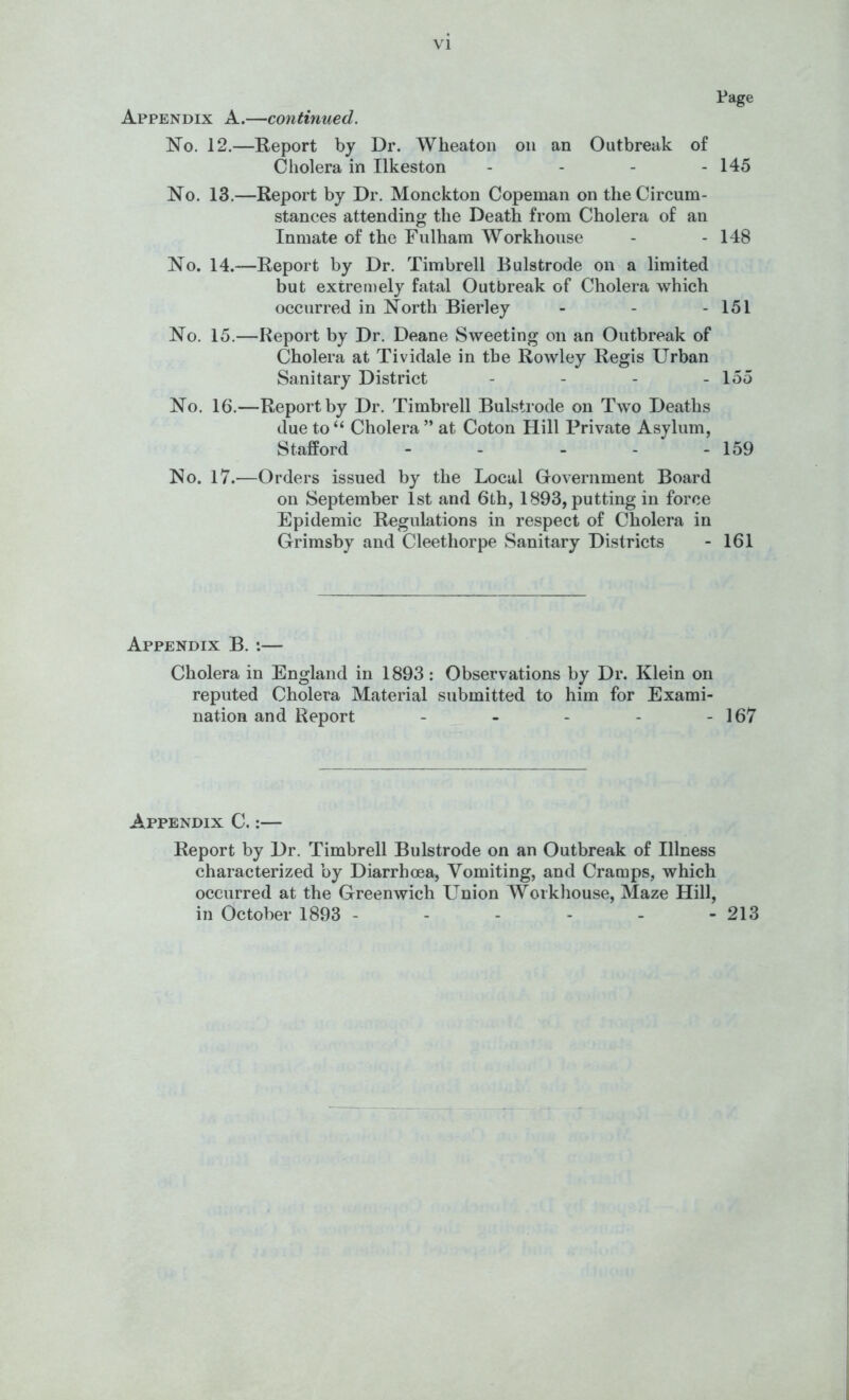 Appendix A.—continued. Page No. 12.—Report by Dr. Wheaton on an Outbreak of Cholera in Ilkeston - - - - 145 No. 13.—Report by Dr. Monckton Copeman on the Circum- stances attending the Death from Cholera of an Inmate of the Fulham Workhouse - - 148 No. 14.—Report by Dr. Timbrell Bulstrode on a limited but extreniely fatal Outbreak of Cholera which occurred in North Bierley - - - 151 No. 15.—Report by Dr. Deane Sweeting on an Outbreak of Cholera at Tividale in the Rowley Regis Urban Sanitary District - - - - 155 No. 16.—Report by Dr. Timbrell Bulstrode on Two Deaths due to “ Cholera ” at Coton Hill Private Asylum, Stafford - - - - - 159 No. 17.—Orders issued by the Local Government Board on September 1st and 6th, 1893, putting in force Epidemic Regulations in respect of Cholera in Grimsby and Cleethorpe Sanitary Districts - 161 Appendix B. :— Cholera in England in 1893 ; Observations by Dr. Klein on reputed Cholera Material submitted to him for Exami- nation and Report - - - - - 167 Appendix C. :— Report by Dr. Timbrell Bulstrode on an Outbreak of Illness characterized by Diarrhoea, Vomiting, and Cramps, which occurred at the Greenwich Union Workhouse, Maze Hill, in October 1893 - - - - - -213