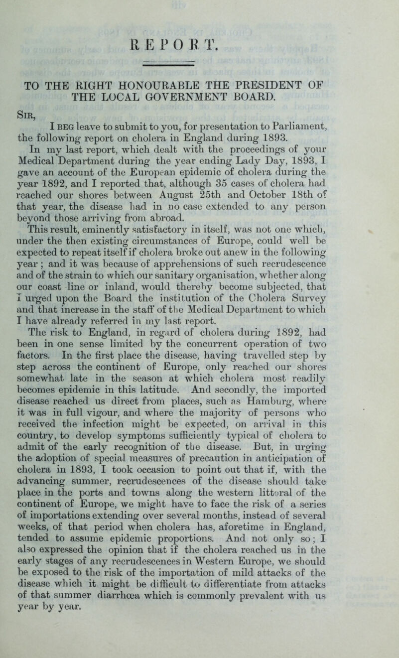 R E P 0 R T. TO THE RIGHT HONOURABLE THE PRESIDENT OF THE LOCAL GOVERNMENT BOARD. Sir, I BEG leave to submit to you, for presentation to Parliament, the following report on cholera in England during 1893. In my last report, which dealt with the proceedings of your Medical Department during the year ending Lady Day, 1893, I gave an account of the European epidemic of cholera during the year 1892, and I reported that, although 35 cases of cholera had reached our shores between August 25th and October 18th of that year, the disease liad in no case extended to any person beyond those arriving from abroad. This result, eminently satisfactory in itself, was not one which, under the then existing circumstances of Europe, could well be expected to repeat itself if cholera broke out anew in the following year ; and it was because of apprehensions of such recrudescence and of the strain to which our sanitary organisation, whether along our coast -line or inland, would thereby become subjected, that I urged upon the Board the institution of the Cholera Survey and that increase in the staft* of the Medical Department to which I have already referred iu my last report. The risk to England, in regard of cholera during 1892, had been in one sense limited by the concurrent operation of two factors. In the first place the disease, having travelled step by step across the continent of Europe, only reached our shores somewhat late in the season at which cholera most readily becomes epidemic in this latitude. And secondly, the impoided disease reached us direct from places, such as Hamburg, where it was in full vigour, and where the majority of persons who received the infection might be expected, on ariival in this country, to develop symptoms sufficiently typical of cholera to admit of the early recognition of the disease. But, in urging the adoption of special measures of precaution in anticipation of cholera in 1893, I took occasion to point out that if, with the advancing summer, recrudescences of the disease should take place in the ports and towns along the western littoral of the continent of Europe, we might have to face the risk of a series of importations extending over several months, instead of several weeks, of that period when cholera has, aforetime in England, tended to assume epidemic proportions. And not only so; I also expressed the opinion that if the cholera reached us in the early stages of any recrudescences in Western Europe, we sliould be exposed to the risk of the importation of mild attacks of the disease which it might be difficult to differentiate from attacks of that summer diarrhoea which is commonly prevalent with us year by year.