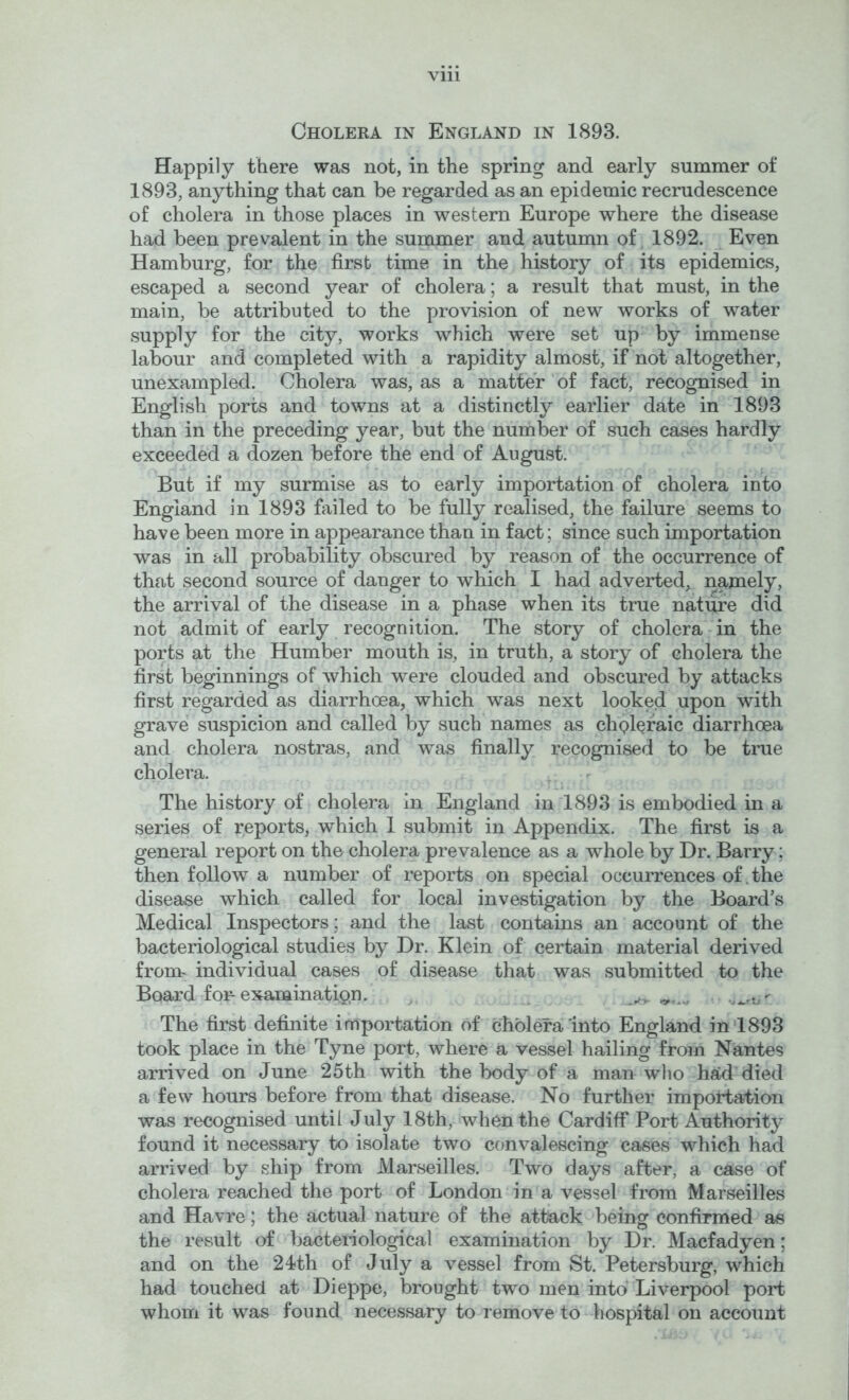 Cholera in England in 1893. Happily there was not, in the spring and early summer of 1893, anything that can be regarded as an epidemic recrudescence of cholera in those places in western Europe where the disease had been prevalent in the summer and autumn of 1892. Even Hamburg, for the first time in the history of its epidemics, escaped a second year of cholera; a result that must, in the main, be attributed to the provision of new works of water supply for the city, works which were set up by immense labour and completed with a rapidity almost, if not altogether, unexampled. Cholera was, as a matter of fact, recognised in English ports and towns at a distinctly earlier date in 1893 than in the preceding year, but the number of such cases hardly exceeded a dozen before the end of August. But if my surmise as to early importation of cholera into England in 1893 failed to be fully realised, the failure seems to have been more in appearance than in fact; since such importation was in all probability obscured by reason of the occurrence of that second source of danger to which I had adverted, namely, the arrival of the disease in a phase when its true nature did not admit of early recognition. The story of cholera - in the ports at the Humber mouth is, in truth, a story of cholera the first beginnings of which were clouded and obscured by attacks first regarded as diarrhoea, which was next looked upon with grave suspicion and called by such names as chpl^raic diarrhoea and cholera nostras, and was finally recognised to be true cholera. ,, r The history of cholera in England in 1893 is embodied in a series of reports, which 1 submit in Appendix. The first is a general report on tho cholera prevalence as a whole by Dr. Barry; then follow a number of reports on special occurrences of .the disease which called for local investigation by the Board’s Medical Inspectors; and the last contains an account of the bacteriological studies by Dr. Klein of certain material derived front individual cases of disease that was submitted to the Board fOF examination. , The first definite importation of cholera'into England in *1893 took place in the Tyne port, where a vessel hailing from Nantes arrived on June 25th with the body of a man wlio had died a few hours before from that disease. No further importation was recognised until July 18th, when the Cardiff Port Authority found it necessary to isolate two convalescing cases which had arrived by ship from Marseilles. Two days after, a case of cholera reached the port of London in a vessel from Marseilles and Havre; the actual nature of the attack being confirmed as the result of bacteiiological examination by Dr. Macfadyen; and on the 24?th of July a vessel from St. Petersburg, which had touched at Dieppe, brought two men into Liverpool port whom it was found necessary to remove to hospital on account