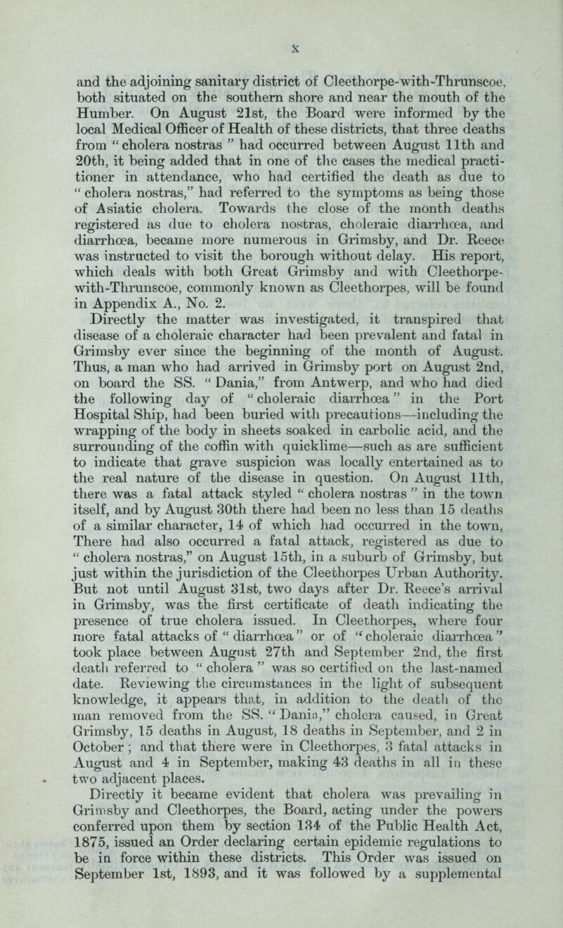 and the adjoining sanitary district of Cleethorpe-with-Thrunscoe, both situated on the southern shore and near the mouth of the Humber. On August 21st, the Board were informed by the local Medical Officer of Health of these districts, that three deaths from “cholera nostras ” had occurred between August 11th and 20th, it being added that in one of the cases the medical practi- tioner in attendance, who had certified the death as due to “ cholera nostras,” had referred to the symptoms as being those of Asiatic cholera. Towards the close of the month deaths registered as due to cholera nostras, choleraic diarrhoea, and diarrhoea, became more numerous in Grimsby, and Dr. Reece was instructed to visit the borough without delay. His report, which deals with both Great Grimsby and with Cleethorpe- with-Thrunscoe, commonly known as Cleethorpes, will be found in Appendix A., No. 2. Directly the matter was investigated, it transpired that disease of a choleraic character had been prevalent and fatal in Grimsby ever since the beginning of the month of August. Thus, a man who had arrived in Grimsby port on August 2nd, on board the SS. “ Dania,” from Antwerp, and who had died the following day of “ choleraic diarrhoea ” in the Port Hospital Ship, had been buried with precautions—including the wrapping of the body in sheets soaked in carbolic acid, and the surrounding of the coffin with quicklime—such as are sufficient to indicate that grave suspicion was locally entertained as to the real nature of the disease in question. On August 11th, there was a fatal attack styled “ cholera nostras ” in the town, itself, and by August 30th there had been no less than 15 deatlis of a similar character, 14 of which had occurred in the town. There had also occurred a fatal attack, registered as due to “ cholera nostras,” on August 15th, in a suburb of Grimsby, but just within the jurisdiction of the Cleethorpes Urban Authority. But not until August 31st, two days after Dr. Reece’s arrival in Grimsby, was the first certificate of death indicating the presence of true cholera issued. In Cleethorpes, where four more fatal attacks of “ diarrhoea ” or of “ choleraic diarrhoea ” took place between August 27th and September 2nd, the first deatli referred to “ cholera ” was so certified on the last-named date. Reviewing the circumstances in the light of subsequent knowledge, it appears that, in addition to the death of tlic man removed from the SS. Daniu,” cholera caused, in Great Grimsby, 15 deaths in August, 18 deaths in September, and 2 in October ; and that there were in Cleethorpes, 3 fatal attacks in August and 4 in September, making 43 deaths in all in these two adjacent places. Directly it became evident that cholera was prevailing in Grimsby and Cleethorpes, the Board, acting under the powers conferred upon them by section 134 of the Public Health Act, 1875, issued an Order declaring certain epidemic regulations to be in force within these districts. This Order was issued on September 1st, 1893, and it was followed by a supplemental