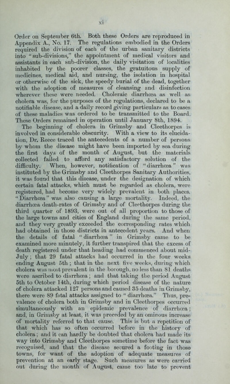 Order on September 6th. Both these Orders are reproduced in Appendix A., No. 17. The regulations embodied in the Orders required the division of each of the urban sanitary districts into sub-divisions,” the appointment of medical visitors and assistants in each sub-division, the daily visitation of localities inhabited by the poorer classes, the gratuitous supply of medicines, medical aid, and nursing, the isolation in hospital or otherwise of the sick, the speedy burial of the dead, together with the adoption of measures of cleansing and disinfection wherever these were needed. Choleraic diarrhoea as well as cholera was, for the purposes of the regulations, declared to be a notifiable disease, and a daily record giving particulars as to cases of these maladies was ordered to be transmitted to the Board. These Orders remained in operation until January 8th, 1894. The beginning of cholera in Grimsby and Cleethorpes is involved in considerable obscurity. With a view to its elucida- tion, Dr. Reece traced the antecedents of a number of persons by whom the disease might have been imported by sea during the first days of the month of August, but the materials collected failed to afford any satisfactory solution of the difficulty. When, however, notification of “diarrhoea” was instituted by the Grimsby and Cleethorpes Sanitary Authorities, it was found that this disease, under the designation of which certain fatal attacks, which must be regarded as cholera, were registered, had become very widely prevalent in both places. “ Diarrhoea ” was also causing a large mortality. Indeed, the diarrhoea death-rates of Grimsby and of Cleethorpes during the third quarter of 1893, were out of all proportion to those of the large towns and cities of England during the same period, and they very greatly exceeded the corresponding rates which had obtained in those districts in antecedent years. And when the details of fatal “ diarrhoea ” in Grimsby came to be examined more minutely, it further transpired that the excess of death registered under that heading had commenced about mid- July ; that 29 fatal attacks had occurred in the four weeks ending August 5th ; that in the next five weeks, during which cholera was most prevalent in the borough, no less than 81 deaths were ascribed to diarrhoea; and that taking the period August 5th to October 14th, during which period disease of the nature of cholera attacked 127 persons and caused 35 deaths in Grimsby, there were 89 fatal attacks assigned to “ diarrhoea.” Thus, pre- valence of cholera both in Grimsby and in Cleethorpes occurred simultaneously with an epidemic prevalence of diarrhoea; and, in Grimsby at least, it was preceded by an ominous increase of mortality referred to that cause. This is but a repetition of that which has so often occurred before in the history of cholera; and it can hardly be doubted that cholera had made its way into Grimsby and Cleethorpes sometime before the fact was recognised, and that the disease secured a footing in those towns, for want of the adoption of adequate measures of prevention at an early stage. Such measures as were carried out during the month of August, came too late to prevent