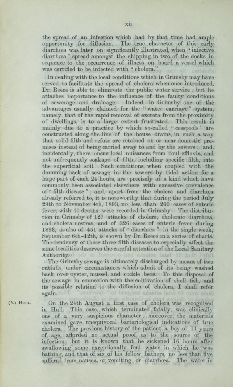 the spread of an infection which had by that time had ample opportunity for diffusion. The true character of this early diarrhoea was later on significantly illustrated, when “ infective diarrhoea ” spread amongst the shipping in two of the docks in sequence to the occurrence of illness on board a vessel which was certified to be infected with “ cholera.” In dealing with the local conditions which in Grimsby may have served to facilitate the spread of cholera when once introduced, Dr. Reece is able to eliminate the public water service; but he attaches importance to the influence of the faulty conditions of sewerage and drainage. Indeed, in Grimsby one of the advantages usually claimed for the “ water carriage ” system, namely, that of the rapid removal of excreta from the proximity of dwellings, is to a large extent frustrated. This result is mainly due to a practice by which so-called “ cesspools ” are constructed along the line of the house drains, in such a way that solid filth and refuse are retained on or near domestic pre- mises instead of being carried away to and by the sewers ; and, incidentally, there ensue local nuisances from foul effluvia, and not unfrequently soakage of filth, including specific filth, into the superficial soil. Such conditions, when coupled with the damming back of sewage in the sewers by tidal action for a large part of each 24 hours, are precisely of a kind which have commonly been associated elsewhere with excessive prevalence of filth disease ” ; and, apart from the cholera and diarrhoea already referred to, it is nofie worthy that during the period July 29th to November 4th, 1893, no less than 260 cases of enteric fever, with 41 deaths, were recorded in Grimsby. The distnbu- tion in Grimsby of 127 attacks of cholera, choleraic diarrhoea, and cholera nostras, and of 326 cases of enteric fever during 1893, as also of 451 attacks of “ diarrhoea ” in the single week, September 6th-12th, is shown by Dr. Reece in a series of charts. The tendency of these three filth diseases to especially affect the same localities deserves the careful attention of the Local Sanitary Authority. The Grimsby sewage is ultimately discharged by means of two outfalls, under circumstances which admit of its being washed back over oyster, mussel, and cockle beds. To this disposal of the sewage in connexion with the cultivation of shell fish, and its possible relation to the diffusion of cholera, I shall refer again. (&.) Hull. On the 24th August a first case of cholera was recognised in Hull. This case, which terminated fatally, was clinically one of a very suspicious character; moreover, the materials examined-gave unequivocal bacteriological indications of true cholera. The previous history of the patient, a boy of 11 years of age, afforded no actual proof as to the source of the infection; ,but it is known that he sickened 16 hours after swallowing some exceptionally foul water in which he was bathing, and that of six of his fellow bathers, no less than five suffered frpm,nausea, or vomiting, or diarrhoea. The water in