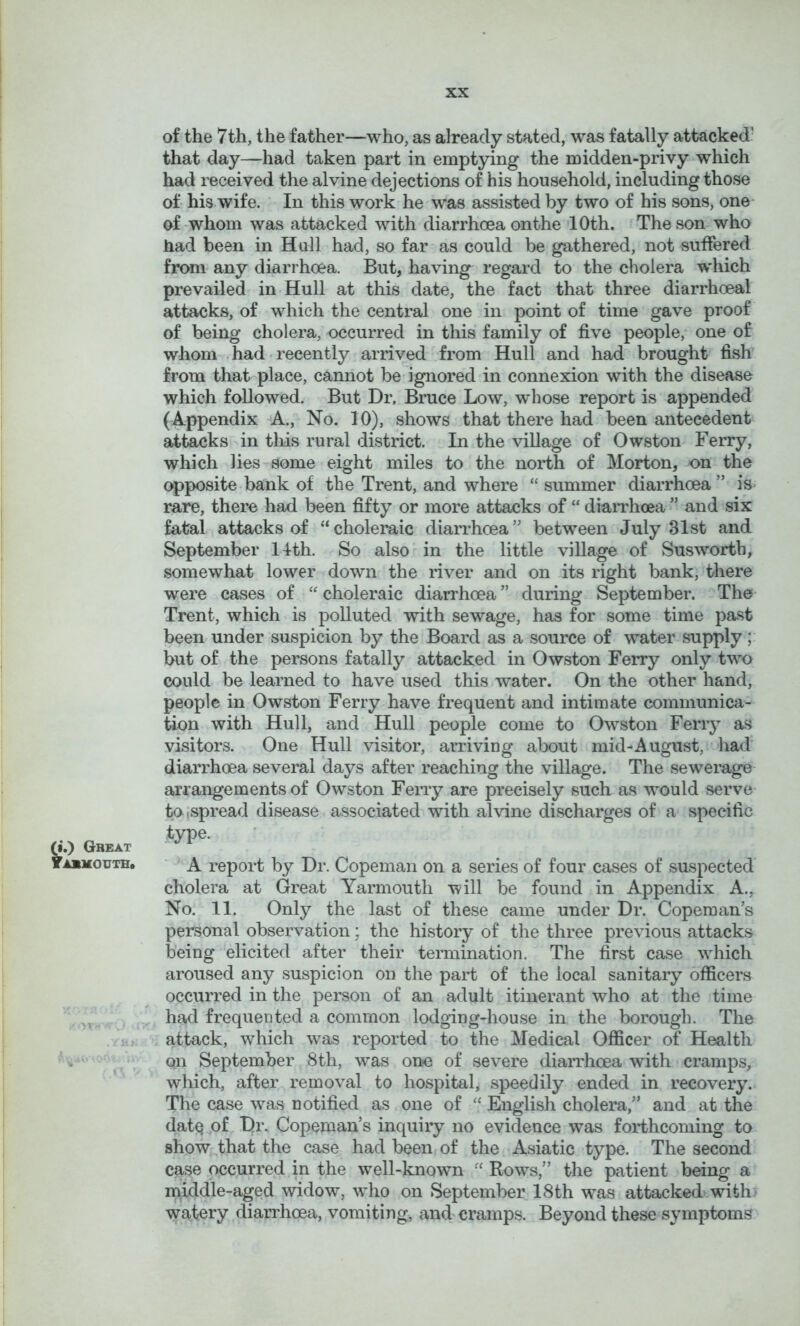 of the 7th, the father—who, as already stated, was fatally attacked’ that day—had taken part in emptying the midden-privy which had received the alvine dejections of his household, including those of his wife. ' In this work he was assisted by two of his sons, one- of whom was attacked with diarrhoea on the 10th. The son who had been in Hull had, so far as could be gathered, not suffered from any diarrhoea. But, having regard to the cholera which prevailed in Hull at this date, the fact that three diarrhoeal attacks, of which the central one in point of time gave proof of being cholera, occurred in this family of five people, one of whom . had ‘ recently arrived from Hull and had brought fish from that place, cannot be ignored in connexion with the disease which followed. But Dr. Bruce Low, whose report is appended (Appendix A., No. 10), shows that there had been antecedent attacks in this rural district. In the village of Owston Ferry, which lies-some eight miles to the north of Morton, on the opposite bank of the Trent, and where “ summer diarrhoea ” is» rare, there had been fifty or more attacks of “ diaiThoea ” and six fatal attacks of “ choleraic diarrhoea ” between July 31st and September 14th. So also in the little village of Susworth, somewhat lower down the river and on its right bank, there were cases of “ choleraic diarrhoea ” during September. The Trent, which is polluted with sewage, has for some time past been under suspicion by the Board as a source of water supply; but of the persons fatally attacked in Owston Ferry only two could be learned to have used this water. On the other hand, people in Owston Ferry have frequent and intimate communica- tion with Hull, and Hull people come to Owston Ferry as visitors. One Hull visitor, ai’riving about mid-August, • had diarrhoea several days after reaching the village. The sewerage arrangements of Owston Ferry are precisely such as would serve to,spread disease associated with alvine discharges of a specific type. ;•.) Great fABMouTH. A report by Dr. Copeman on a series of four cases of suspected cholera at Great Yarmouth will be found in Appendix A., No. 11. Only the last of these came under Dr. Coperaan’s personal observation; the history of the three previous attacks being elicited after their termination. The first case which aroused any suspicion on the part of the local sanitary officers occurred in the person of an adult itinerant who at the time ^ , had frequented a common lodging-house in the borough. The , i > attack, which was reported to the Medical Officer of Health ^  V September 8th, was on-e of severe diarrhoea with cramps, which, after removal to hospital, speedily ended in recovery. The case was notified as one of “ English cholera,” and at the dat^ of I)r. Copeman’s inquiry no evidence was forthcoming to show that the case had been of the Asiatic type. The second case occurred in the well-known “ Rows,” the patient being a middle-aged widow, who on September 18th was attacked withi watery dianffioea, vomiting, anff cramps. Beyond these symptoms