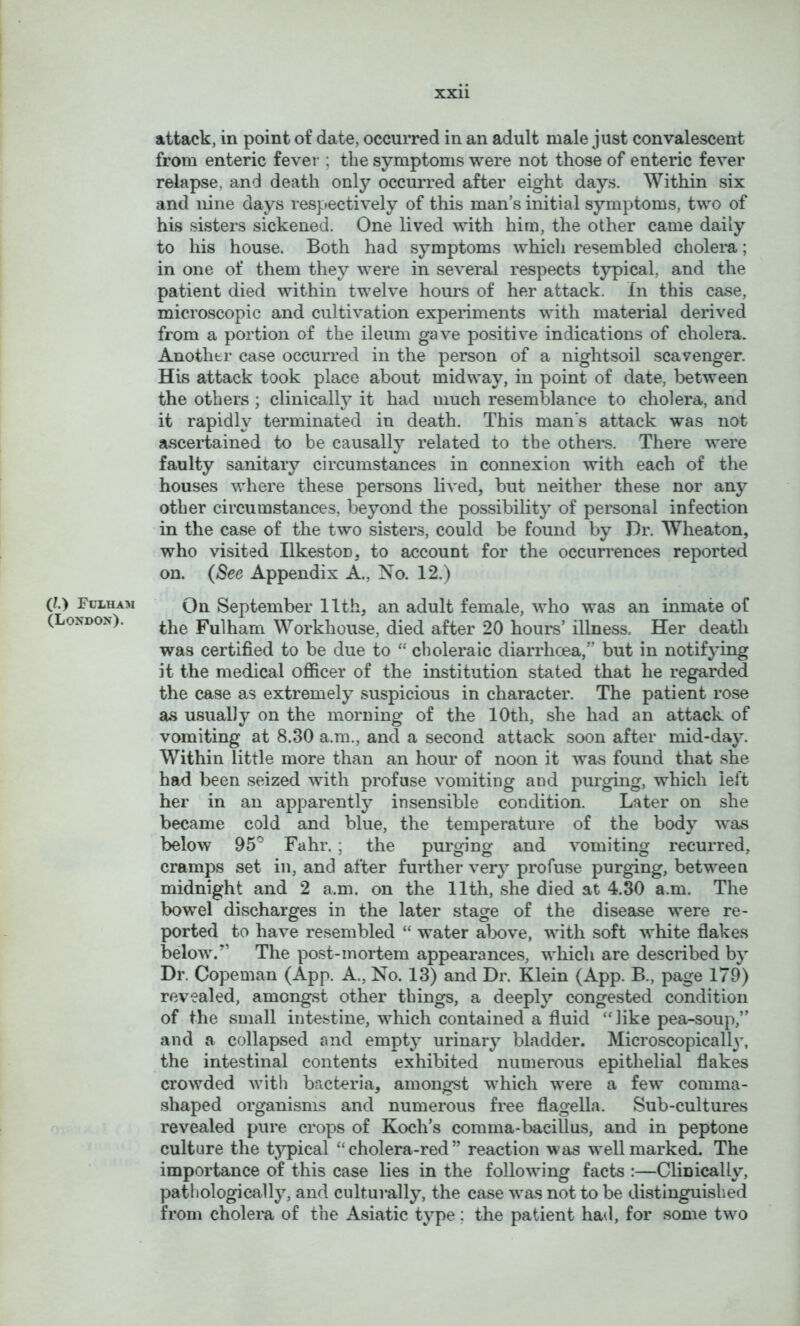 (?.) Fulham (London). attack, in point of date, occurred in an adult male just convalescent from enteric fevei'; the symptoms were not those of enteric fever relapse, and death only occurred after eight days. Within six and nine days respectively of this man’s initial symptoms, two of his sisters sickened. One lived with him, the other came daily to his house. Both had symptoms which resembled cholera; in one of them they were in several respects typical, and the patient died within twelve hours of her attack. In this case, microscopic and cultivation experiments with material derived from a portion of the ileum gave positive indications of cholera. Another case occurred in the person of a nightsoil scavenger. His attack took place about midway, in point of date, between the others ; clinicalty it had much resemblance to cholera, and it rapidly terminated in death. This man's attack was not ascertained to be causally related to the others. There were faulty sanitary circumstances in connexion with each of the houses where these persons lived, but neither these nor any other circumstances, beyond the possibility of personal infection in the case of the two sisters, could be found by Dr. Wheaton, who visited Ilkeston, to account for the occurrences reported on. (See Appendix A., No. 12.) On September 11th, an adult female, who was an inmate of the Fulham Workhouse, died after 20 hours’ illness. Her death was certified to be due to “ choleraic diarrhoea,” but in notifying it the medical officer of the institution stated that he regarded the case as extremely suspicious in character. The patient rose as usually on the morning of the 10th, she had an attack of vomiting at 8.30 a.ra., and a second attack soon after mid-day. Within little more than an hour of noon it was found that she had been seized with profuse vomiting and purging, which left her in an apparently insensible condition. Later on she became cold and blue, the temperature of the body was below 95° Fahr. ; the purging and vomiting recurred, cramps set in, and after further very profuse purging, between midnight and 2 a.m. on the 11th, she died at 4.30 a.m. The bowel discharges in the later stage of the disease were re- ported to have resembled “ water alx>ve, with soft white flakes below.’’ The post-mortem appearances, which are described by Dr. Copeman (App. A., No. 13) and Dr. Klein (App. B., page 179) revealed, amongst other things, a deeply congested condition of the small intestine, which contained a fluid ‘‘like pea-soup,” and a collapsed and empty urinary bladder. Microscopicall}, the intestinal contents exhibited numerous epithelial flakes crowded Avith bacteria, amongst which were a few comma- shaped organisms and numerous free flagella. Sub-cultures revealed pure crops of Koch’s comma-bacillus, and in peptone culture the t}p)ical “cholera-red” reaction was Avellmarked. The importance of this case lies in the following facts :—Clinically, patliologically, and culturally, the case Avas not to be distinguished from cholera of the Asiatic type; the patient had, for some two