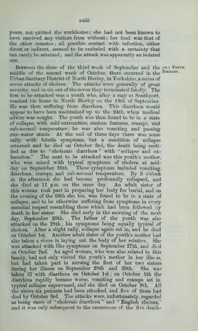 years, not quitted the workhouse; she had not been known to have received any visitors from without; her food was that of the other inmates ; all possible contact with infection, either direct or indirect, seemed to be excluded with a certainty that can rarely be attained; and the attack was apparently an isolated one. Between the close of the third week of September and the (»«•) North middle of the second week of October, there occurred in the Urban Sanitary District cf North Bierley, in Yorkshire, a series of seven attacks of cholera. The attacks were generally of great severity, and in six out of the seven they terminated fatally. The first to be attacked w’as a youth who, after a stay at Southport, reached his home in North Bierley on the 18th of September. He was then suffering from diarrhoea. This diarrhoea w^ould appear to have been maintained up to the 24th, when medical advice was sought. The youth was then found to be in a state of collapse, with cold extremities, sunken features, cramps, and sub-normal temperature; he was also vomiting and passing rice-water stools. At the end of three days there was some rally with febrile symptoms, but a condition of collapse returned and he died on October 3rd, the death being certi- fied as due to “choleraic diarrhoea’' with “collapse and ex- haustion.” The next to be attacked was this youth’s mother, who was seized with typical symptoms of cholera at mid- day on September 26th. These symptoms included vomiting, diarrhoea, cramps, and sub-normal temperature. By 3 o’clock in the afternoon she had become profoundly collapsed, and she died at 11 p.m. on the same day. An adult sister of this woman took part in preparing her body for burial, and on the evening of the 28th she, too, was found to be in a state of collapse, and to be otherwise suffering from symptoms in every essential respect resembling those which had been followed by death in her sister. She died early in the morning of the next day, September 29th. The father of the youth -was also attacked on the 28th; his symptoms being equally typical of cholera. After a slight rally, collapse again set in, and he died on October 1st. Another adult sister of the youth’s mother had also taken a share in laying out the body of her relative. She was attacked with like symptoms on September 27th, and died on October 2nd. An aged woman, who was also related to this family, had not only visited the youth’s mother in her illness, but had taken part in nursing the first of her two sisters during her illness on September 28th and 29th. She was taken ill with diarrhoea on October 1st; on October 5th the diarihoea rapidly became worse, vomiting and cmnips set in, typical collapse supervened, and she died on October 9th. All the above six patients had been attacked, and five of them had died by October 3rd. The attacks were, unfortunately, regarded as being cases of choleraic diarrhoea ” and “ English cholera,” and it was only subsequent to the occurrence of the five deaths