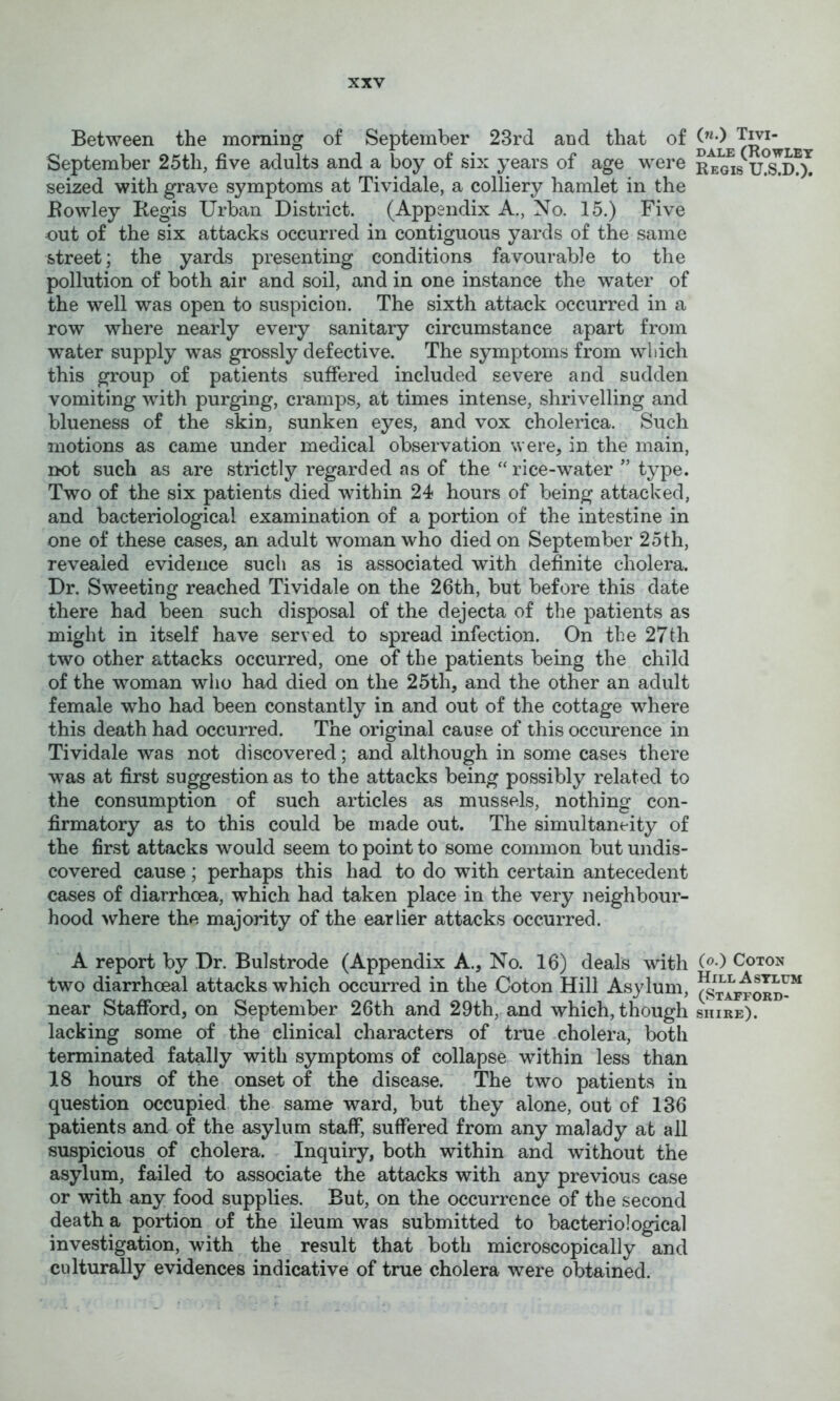 Between the morning of September 23rd and that of September 25th, five adults and a boy of six years of age were seized with grave symptoms at Tividale, a colliery hamlet in the Eowley Regis Urban District. (Appendix A., No. 15.) Five out of the six attacks occurred in contiguous yards of the same street; the yards presenting conditions favourable to the pollution of both air and soil, and in one instance the water of the well was open to suspicion. The sixth attack occurred in a row where nearly every sanitary circumstance apart from water supply was grossly defective. The symptoms from which this group of patients suffered included severe and sudden vomiting with purging, cramps, at times intense, shrivelling and blueness of the skin, sunken eyes, and vox cholerica. Such motions as came under medical observation were, in the main, not such as are strictly regarded as of the “ rice-water ” type. Two of the six patients died within 24 hours of being attacked, and bacteriological examination of a portion of the intestine in one of these cases, an adult woman who died on September 25th, revealed evidence such as is associated with definite cholera. Dr. Sweeting reached Tividale on the 26th, but before this date there had been such disposal of the dejecta of the patients as might in itself have served to spread infection. On the 27th two other attacks occurred, one of the patients being the child of the w^oman who had died on the 25th, and the other an adult female who had been constantly in and out of the cottage where this death had occurred. The original cause of this occurence in Tividale was not discovered; and although in some cases there was at first suggestion as to the attacks being possibly related to the consumption of such articles as mussels, nothing con- firmatory as to this could be made out. The simultaneity of the first attacks would seem to point to some common but undis- covered cause; perhaps this had to do with certain antecedent cases of diarrhoea, which had taken place in the very neighbour- hood where the majority of the earlier attacks occurred. A report by Dr. Bulstrode (Appendix A., No. 16) deals with two diarrhoeal attacks which occurred in the Coton Hill Asylum, near Stafford, on September 26th and 29th, and which, though lacking some of the clinical characters of true cholera, both terminated fatally with symptoms of collapse within less than 18 hours of the onset of the disease. The two patients in question occupied the same ward, but they alone, out of 136 patients and of the asylum staff, suffered from any malady at all suspicious of cholera. Inquiry, both within and without the asylum, failed to associate the attacks with any previous case or with any food supplies. But, on the occurrence of the second death a portion of the ileum was submitted to bacteriological investigation, with the result that both microscopically and culturally evidences indicative of true cholera were obtained. («.) Tivi- dale (Rowley Regis U.S.D.), (o.) Coton Hill Asylum (Stafford- shire).