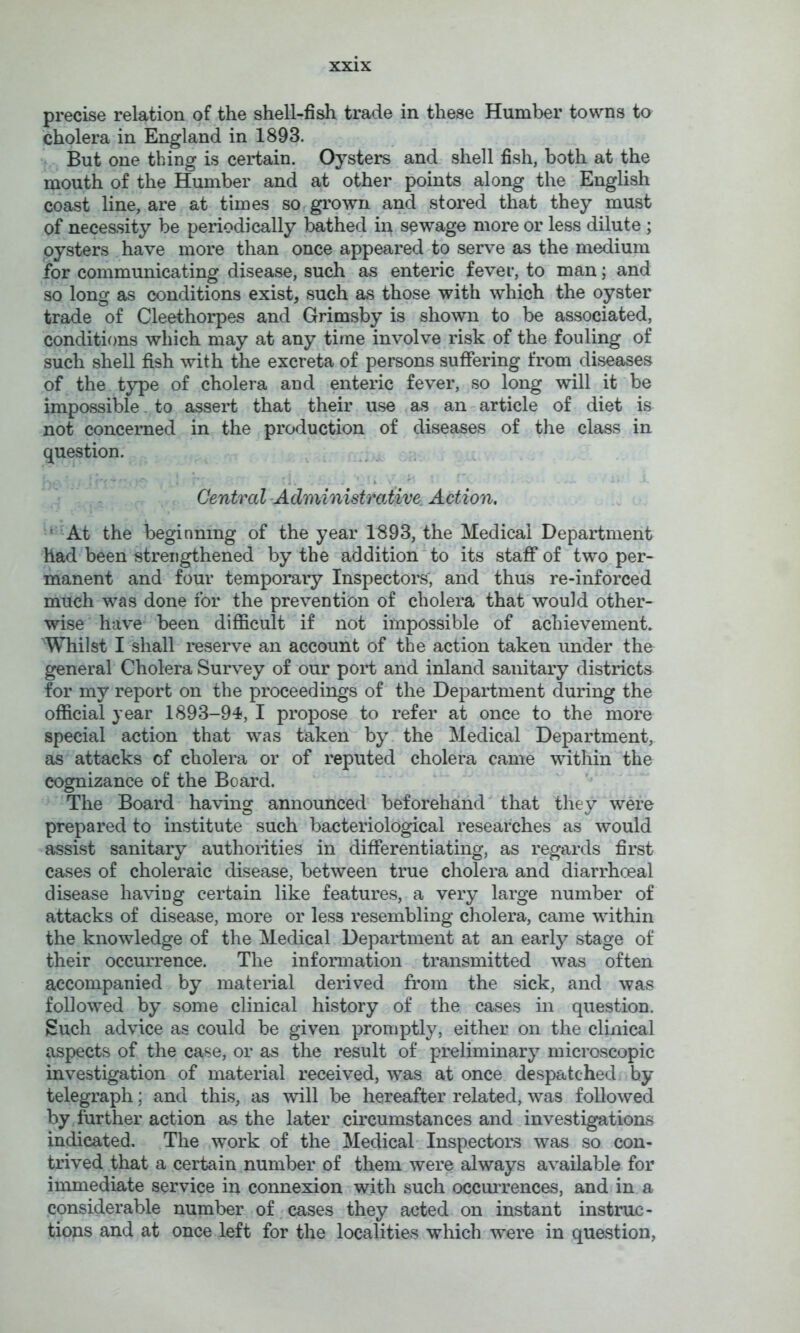 precise relation of the shell-fish trade in these Humber towns to cholera in England in 1893. But one thing is certain. Oysters and shell fish, both at the mouth of the Humber and at other points along the English coast line, are at times so grown and stored that they must of necessity be periodically Imthed in sewage more or less dilute ; oysters have more than once appeared to serve as the medium for communicating disease, such as enteric fever, to man; and so long as conditions exist, such as those with which the oyster trade of Cleethorpes and Grimsby is shown to be associated, conditions which may at any time involve risk of the fouling of such shell fish with the excreta of persons suffering from diseases of the type of cholera and enteric fever, so long will it be impossible. to asseH that their Uvse as an article of diet is not concerned in the production of diseases of the class in question. ... . ... ■ ■ -i . ■ ; Central-Administrative^ Action, ‘■-At the beginning of the year 1893, the Medical Department had been strengthened by the addition to its staff of two per- manent and four temporary Inspectors, and thus re-inforced much was done for the prevention of cholera that would other- wise have been difficult if not impossible of achievement. Whilst I shall reserve an account of the action taken under the general Cholera Survey of our poH and inland sanitary districts for my report on the proceedings of the Department during the official year 1893-94, I propose to refer at once to the more special action that was taken by the Medical Department, as attacks of cholera or of reputed cholera came within the cognizance of the Board. The Board having announced beforehand that they were prepared to institute such bacteriological researches as would assist sanitary authoiities in differentiating, as regards first cases of choleraic disease, between true cholera and diarrhoeal disease haviug certain like features, a very large number of attacks of disease, more or less resembling cholera, came within the knowledge of the Medical Department at an early stage of their occurrence. The information transmitted was often accompanied by material derived from the sick, and was followed by some clinical history of the cases in question. Such advice as could be given promptly, either on the clinical aspects of the case, or as the result of preliminary microscopic investigation of material received, was at once despatched by telegraph; and this, as will be hereafter related, was followed by further action as the later circumstances and investigations indicated. The work of the Medical Inspectors was so con- trived that a certain number of them were always available for immediate service in connexion with such occuiTences, and in a considerable number of , cases they acted on instant instruc- tions and at once left for the localities which were in question,