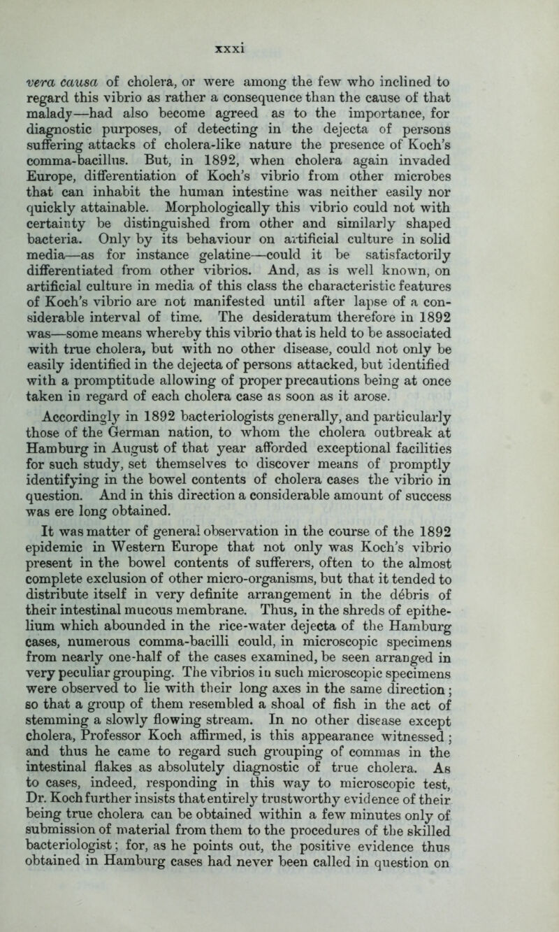 vera causa of cholera, or were among the few who inclined to regard this vibrio as rather a consequence than the cause of that malad)^—had also become agreed as to the importance, for diagnostic purposes, of detecting in the dejecta of persons suffering attacks of cholera-like nature the presence of Koch’s comma-bacillus. But, in 1892, when cholera again invaded Europe, differentiation of Koch’s vibrio from other microbes that can inhabit the human intestine was neither easily nor quickly attainable. Morphologically this vibrio could not with certainty be distinguished from other and similarly shaped bacteria. Only by its behaviour on artificial culture in solid media—as for instance gelatine—could it be satisfactorily differentiated from other vibrios. And, as is well known, on artificial culture in media of this class the characteristic features of Koch’s vibrio are not manifested until after lapse of a con- siderable interval of time. The desideratum therefore in 1892 was—some means whereby this vibrio that is held to be associated with true cholera, but with no other disease, could not only be easily identified in the dejecta of persons attacked, but identified with a promptitude allowing of proper precautions being at once taken in regard of each cholera case as soon as it arose. Accordingl}’^ in 1892 bacteriologists generally, and particularly those of the German nation, to whom the cholera outbreak at Hamburg in August of that year afforded exceptional facilities for such study, set themselves to discover means of promptly identifying in the bowel contents of cholera cases the vibrio in question. And in this direction a considerable amount of success was ere long obtained. It was matter of general observation in the course of the 1892 epidemic in Western Europe that not only was Koch’s vibrio present in the bowel contents of sufferers, often to the almost complete exclusion of other micro-organisms, but that it tended to distribute itself in very definite arrangement in the debris of their intestinal mucous membrane. Thus, in the shreds of epithe- lium which abounded in the rice-water dejecta of the Hamburg cases, numerous comma-bacilli could, in microscopic specimens from nearly one-half of the cases examined, be seen arranged in very peculiar grouping. The vibrios iu such microscopic specimens were observed to lie with their long axes in the same direction; so that a group of them resembled a shoal of fish in the act of stemming a slowly flowing stream. In no other disease except cholera, Professor Koch affirmed, is this appearance witnessed; and thus he came to regard such grouping of commas in the intestinal flakes as absolutely diagnostic of true cholera. As to cases, indeed, responding in this way to microscopic test. Dr. Koch further insists that entirely trustworthy evidence of their being true cholera can be obtained within a few minutes only of submission of material from them to the procedures of the skilled bacteriologist; for, as he points out, the positive evidence thus obtained in Hamburg cases had never been called in question on