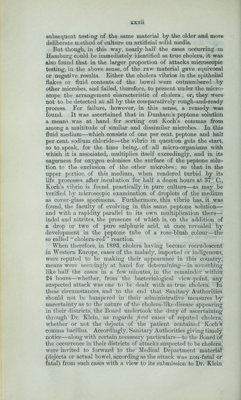 subsequent testing of the same material by the older and more deliberate method of culture on artificial solid media. But though, in this way, nearly half the cases occurring in Hamburg could be immediately identified as true cholera, it was also found that in the larger proportion of attacks microscopic testing, in the above sense, of the raw material gave equivocal or negative results. Either the cholera vibrios in the epithelial flakes or fluid contents of the bowel were outnumbered by other microbes, and failed, therefore, to present under the micro- scope the arrangement characteristic of cholera; or, they were- not to be detected at all by this comparatively rough-and-ready process. For failure, however, in this sense, a remedy.was found. It was ascertained that in Dunham’s peptone solution a means was at hand for sorting out Koch’s commas from amonor a multitude of similar and dissimilar microbes. In this O ^ fluid medium—which consists of one per cent, peptone and halt per cent, sodium chloride—the vibrio in question gets the start, so to speak, for the time being, of all micro-organisms with which it is associated, multiplies itself exceedingly, and in its eagerness for oxygen colonises the surface of the peptone solu- tion to the exclusion of the other microbes; so that in the upper portion of this medium, when rendered turbid by its life processes after incubation for half a dozen hours at 37° C., Koch’s vibrio is found practically in pure culture—as may be verified by microscopic examination of droplets of the medium as cover-glass specimens. Furthermore, this vibrio has, it was found, the faculty of evolving in this same peptone solution— and with a rapidity parallel to its own multiplication there— indol and nitrites, the presence of which is, on the addition of a drop or two of pure sulphuric acid, at once revealed by development in the peptone tube of a rose-blush colour—the so called “ cholera-red ” reaction. When therefore, in 1893, cholera having become recrudescent in Western Europe, cases of the malady, imported or indigenous, were reputed to be making their appearance in this country,, means were seemingly at hand for determining—in something like half the cases in a few minutes, in the remainder within 24 hours—whether, from the bacteriological view-point, any suspected attack was one to be dealt with as true cholera. In these circumstances, and to the end that Sanitary Authorities should not be hampered in their administrative measures by uncertainty as to the nature of the cholera-like disease appearing in their districts, the Board undertook the duty of ascertaining through Dr. Klein, as regards cases of reputed cholera, whether or not the dejecta of the patient contained Koch’s' comma bacillus. Accordingly, Sanitary Authorities giving timely notice—along with certain necessary particulars—to the Board of the occurrence in their districts of attacks suspected to be cholera, were invited to forward to the Medical Department material (dejecta or actual bowel, according as the attack was non-fatal or fatal) from such cases with a view to its submission to Dr. Klein