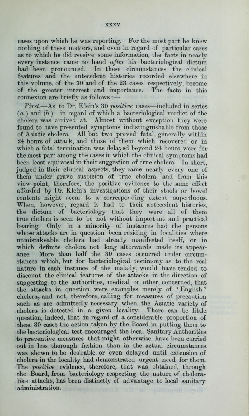 cases upon which he was reporting. For the most part he knew nothing of these matfers, and even in regard of particular cases as to which he did receive some information, the facts in nearly every instance came to hand after his bacteriological dictum had been pronounced. In these circumstances, the clinical features and the antecedent histories recorded elsewhere in this volume, of the 30 and of the 23 cases respectively, become of the greater interest and importance. The facts in this connexion are briefly as follows :— First—As to Dr. Klein’s 30 'positive cases—included in series (a.) and (b.)—in regard of which a bacteriological verdict of the cholera was arrived at. Almost without exception they were found to have presented symptoms indistinguishable from those of Asiatic cholera. All but two proved fatal, generally within 24 hours of attack, and those of them which recovered or in which a fatal termination was delayed beyond 24 hours, were for the most part among the cases in which the clinical symptoms had been least equivocal in their suggestion of true cholera. In short, judged in their clinical aspects, they came nearly every one of them under grave suspicion of true cholera, and from this view-point, therefore, the positive evidence to the same effect afforded by Dr. Kleiffs investigations of their stools or bowel contents might seem to a corresponding extent superfluous. When, however, regard is had to their antecedent histories,, the dictum of bacteriology that they were all of them true cholera is seen to be not without important and practical bearing. Only in a minority of instances had the persons whose attacks are in question been residing in localities where unmistakeable cholera had already manifested itself, or in which definite cholera not long afterwards made its appear- ance More than half the 30 cases occurred under circum- stances which, but for bacteriological testimony as to the real nature in each instance of the malady, would have tended to discount the clinical features of the attacks in the direction of suggesting to the authorities, medical or other, concerned, that the attacks in question were examples merely of “ English ” cholera, and not, therefore, calling for measures of precaution such as are admittedly necessary when the Asiatic variety of cholera is detected in a given locality. There can be little question, indeed, that in regard of a considerable proportion of these 30 cases the action taken by the Board in putting them to the bacteriological test encouraged the local Sanitary Authorities to preventive measures that might otherwise have been carried out in less thorough feishion than in the actual circumstances was shown to be desirable, or even delayed until extension of cholera in the locality had demonstrated urgent need for them. The positive evidence, therefore, that was obtained, through the Board, from bacteriology respecting the nature of cholera- like attacks, has been distinctly of advantage to local sanitary administration.