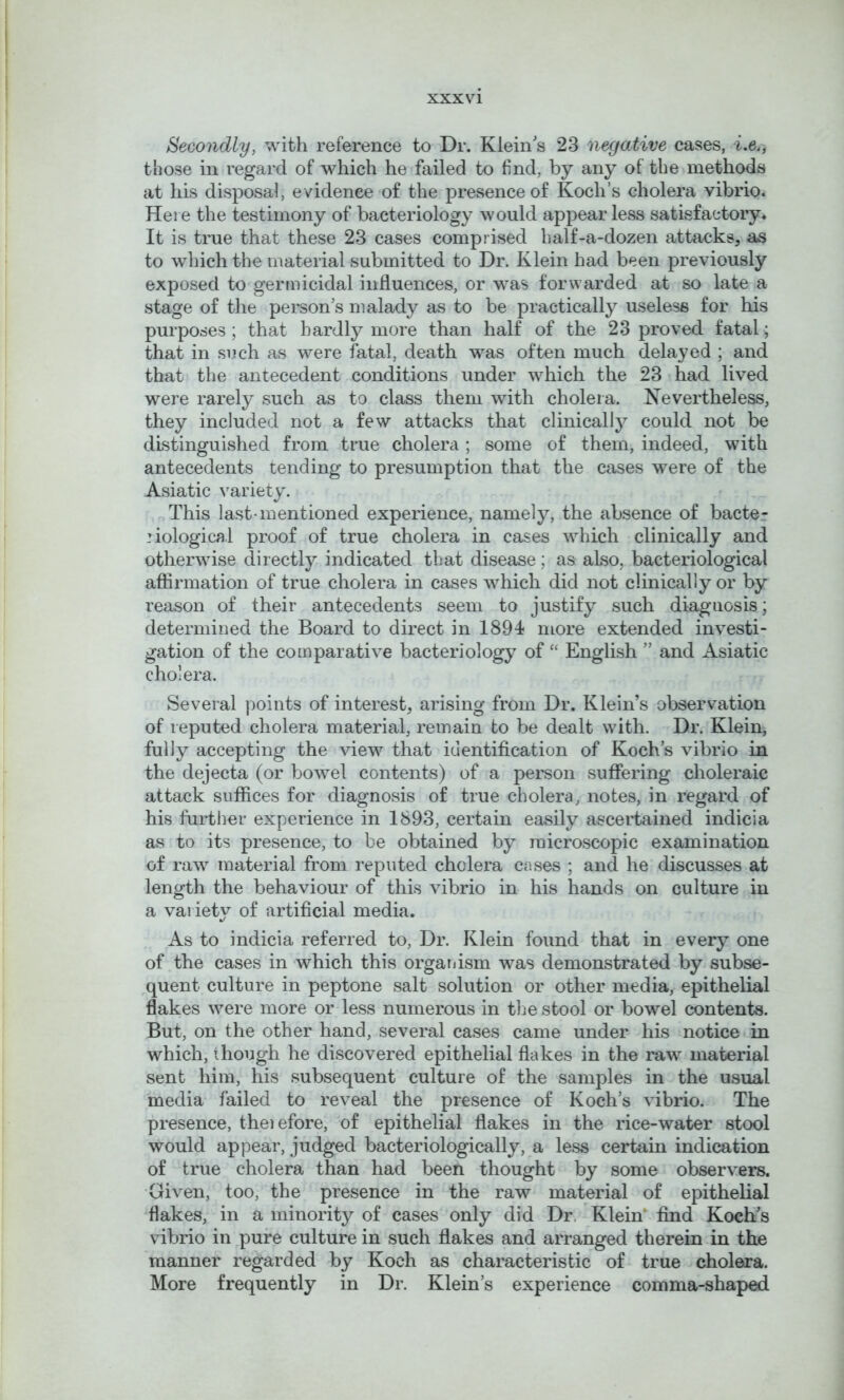 Secondly, with reference to Dr. Klein's 23 negative cases, i.e., those in regard of which he failed to find, by any of the methods at his disposal, evidence of the presence of Koch’s cholera vibrio. Here the testimony of bacteriology would appear less satisfactory. It is true that these 23 cases comprised half-a-dozen attacks, as to which the material submitted to Dr. Klein had been previously exposed to germicidal influences, or was forwarded at so late a stage of the person’s malady as to be practically useless for his purposes ; that hardly more than half of the 23 proved fatal; that in such as were fatal, death was often much delayed ; and that the antecedent conditions under which the 23 had lived were rarely such as to class them with cholera. Nevertheless, they included not a few attacks that clinically could not be distinguished from true cholera ; some of them, indeed, with antecedents tending to presumption that the cases were of the Asiatic variety. This last-mentioned experience, namely, the absence of bacter biological proof of true cholera in cases which clinically and otherwise directly indicated that disease; as also, bacteriological affirmation of true cholera in cases which did not clinically or by reason of their antecedents seem to justify such diagnosis; determined the Board to direct in 1894 more extended investi- gation of the comparative bacteriology of “ English ” and Asiatic cholera. Several points of interest, arising from Dr. Klein’s observation of reputed cholera material, remain to be dealt with. Dr. Klein, fully accepting the view that identification of Koch’s vibrio in the dejecta (or bowel contents) of a person suffering choleraic attack suffices for diagnosis of true cholera, notes, in regard of his further experience in 1893, certain easily ascertained indicia as to its presence, to be obtained by microscopic examination of raw material from reputed cholera cases ; and he discusses at length the behaviour of this vibrio in his hands on culture in a variety of artificial media. As to indicia referred to. Dr. Klein found that in every one of the cases in which this organism was demonstrated by subse- quent culture in peptone salt solution or other media, epithelial flakes were more or less numerous in the stool or bowel contents. But, on the other hand, several cases came under his notice in which, though he discovered epithelial flakes in the raw material sent him, his subsequent culture of the samples in the usual media failed to reveal the presence of Koch’s vibrio. The presence, theiefore, of epithelial flakes in the rice-water stool would appear, judged bacteriologically, a less certain indication of true cholera than had been thought by some observers. Given, too, the presence in the raw material of epithelial flakes, in a minority of cases only did Dr. Klein' find Koch's vibrio in pure culture in such flakes and arranged therein in the manner regarded by Koch as characteristic of true cholera. More frequently in Dr. Klein’s experience comma-shaped