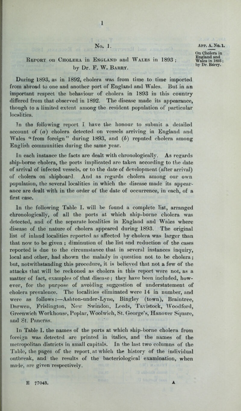 No. 1. Report on Cholera in England and Wales in 1893 ; by Dr. F. W. Barry. During 1893, as in 1892, cholera was from time to time imported from abroad to one and another port of England and Wales. But in an important respect the behaviour of cholera in 1893 in this country differed from that observed in 1892. The disease made its appearance, though to a limited extent among the resident population of jmrticular localities. 7n the following report I have the honour to submit a detailed account of («) cholera detected on vessels arriving in England and Wales “from foreign” during 1893, and (b) reputed cholera among English communities during the same year. In each instance the facts are dealt with chronologically. As regards ship-borne cholera, the ports implicated are taken according to the date of arrival of infected vessels, or to the date of development (after arrival) of cholera on shipboard. And as regards cholera among our own population, the several localities in which the disease made its appear- ance are dealt with in the order of the date of occurrence, in each, of a first case. In the following Table I. will be found a complete list, arranged chronologically, of all the ports at which ship-borne cholera was detected, and of the separate localities in England and Wales where disease of the nature of cholera appeared during 1893. The original list of inland localities reported as affected by cholera was larger than that now to be given ; diminution of the list and reduction of the cases reported is due to the circumstance that in several instances inquiry, local and other, had shown the malady in question not to be cholera; but, notwithstanding this procedure, it i.s believed that not a few of the attacks that will be reckoned as cholera in this report were not, as a matter of fact, examples of that disease; they have been included, how- ever, for the purpose of avoiding suggestion of understatement of cholera prevalence. The localities eliminated were 14 in number, and were as follows:—Asliton-under-Lyne, Bingley (town), Braintree, Darwen, Frislington, New Swindon, Leeds, Tavistock, Woodford, Greenwich Workhouse, Poplar, Woolwich, St. George’s, Hanover Square, and St. Pancras. In Table I. the names of the ports at which ship-borne cholera from foreign was detected are printed in italics, and the names of the metropolitan districts in small capitals. In the last two columns of the 'Pablo, the pages of the report, at which the history of the individual outbreak, and the results of the bacteriological examination, when made, are given respectively. App. a. No. 1. On Cliolera in England and Wales in 1893; by Dr. Bdrry. E 77043. A