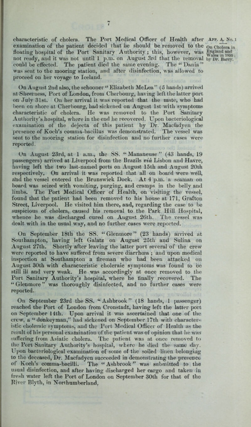 t chai-acteristic of cholera. The Port Medical Officer of Health after App. a. No. i examination of the patient decided that he should be removed to the *on Ch^-a in floating hospital of the Port Sanitary Authority; this, however, was not ready, and it was not until 1 p.m. on Augu.st 3rd that the removal by J)r. Barr?-.’ could be etfected. The patient died the same evening. The “ Dania” was sent to the mooring station, and after disinfection, ^A•as allowed to proceed on her voyage to Iceland. On August 2nd also, the schooner “ Elizabeth McLea” (o hands) arrived at Sheerness, Port of London, from Cherbourg, having left the latter port on July 31st. On her arrival it was reported that the mate, who had l>een on shore at Cherbourg, had sickened on August 1st with symptoms characteristic of cholera. He was removed to the Port Sanitary Autlioiity’s hospital, where in the end he recovered. Upon bacteriological examination of the dejecta of this patient by Dr. Macfadyen the presence of Koch’s comma-bacillus was demonstrated. The vessel was sent to the mooring station for disinfection and no further cases were reported. On August 23rd, at 1 a.m., the SS. “ Mananeuse ” (43 hands, 19 passengers) arrived at Liverpool from the Brazils via Lisbon and Havre, having left the two last-named ports on August 15th and August 20th respectively. On arrival it was reported that all on board were well, ahd the vessel entered the Brunswick Dock. At 4 p.m. a seaman on board was seized with vomiting, purging, and cramps in the belly and limbs. The Port Medical Officer of Health, on visiting the vessel, found that the patient had been removed to his house at 171, Grafton Street, Liverpool. He risited him there, and, regarding the case to be suspicious of cliolei*a, caused his removal to the Park Hill Hospital, whence he was discharged cured on August 26th. The vessel was dealt with in the usual way, and no further cases were reported. On September 18th the SS. “Glenmore” (23 hands) arrived at Southampton, having left Galatz on August 25th and Sulina on August 27th. Shortly after leaving the latter port several of the crew were reported to have suffered from severe diarrhoea ; and upon medical inspection at Southampton a fireman who had been attacked on August 30th with characteristic choleraic symptoms was found to be still ill and very weak. He was accordingly at once removed to the Port Sanitary Authority’s hospital, where he finally recovered. The “ Glenmore ” was thoroughly disinfected, and no further cases were reported. On September 23rd the SS. ‘‘Ashbrook” (18 hands, 1 }3a.ssenger) leached the Port of London from Cronstadt, having left the latter port on September 14th. Upon arrival it was ascertained that one of the crew, a “ donkeyman,” had sickened on .September 17th with character- istic choleraic symptoms, and the Port Medical Officer of Health as the result of his personal examination of the patient was of opinion that he was suffering from Asiatic cholera. The patient was at once removed (o the Port Sanitary Authority’s hospital, where he died the same day. Uj)on bacteriological examination of some of the soiled linen belonging to the deceased. Dr. Macfadyen succeeded in demonstrating the presence of Koch’s comma-bacilli. The “ Ashbrook ” was submitted to the usual disinfection, and after having discharged her cargo and taken in fresh water left the Port of London on September 30th for that of the Diver Blyth, in Korihumberland,