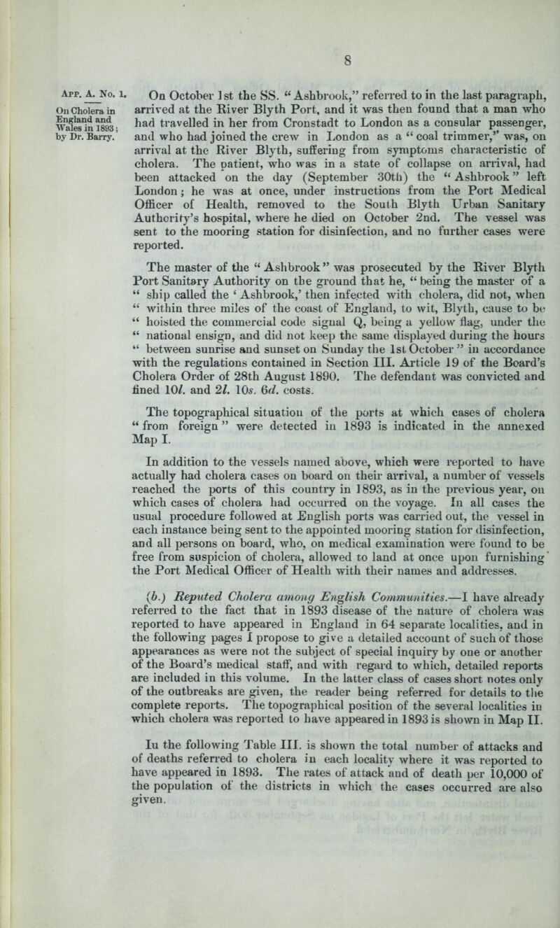 8 October 1 st the SS. Ashbrook,” referred to in the last paragraph, On Cholera in arrived at the River Bly th Port, and it was then found that a man who m1es*ini893- travelled in her from Cronstadt to London as a consular passenger, by Dr. Barry.’ and who had joined the crew in London as a “ coal trimmer,” was, on arrival at the River Blyth, suffering from symptoms characteristic of cholera. The patient, who was in a state of collapse on arrival, had been attacked on the day (September 30th) the “ Ashbrook ” left London; he was at once, under instructions from the Port Medical Officer of Health, removed to the South Blyth Urban Sanitary Authority’s hospital, where he died on October 2nd. The vessel was sent to the mooring station for disinfection, and no further cases were reported. The master of the “ Ashbrook ” was prosecuted by the River Blyth Port Sanitary Authority on the ground that he, “ being the master of a “ ship called the ‘ Ashbrook,’ then infected with cholera, did not, when “ within three miles of the coast of England, to wit, Blyth, cause to be “ hoisted the commercial code signal Q, being a yellow flag, under the “ national ensign, and did not keep the same displayed during the hours “ between sunrise and sunset on Sunday the 1st October” in accordance with the regulations contained in Section III. Article 19 of the Board’s Cholera Order of 28th August 1890. The defendant was convicted and fined 10/. and 21. 10^. 6d. costs. The topographical situation of the ports at which cases of cholera “ from foreign ” were detected in 1893 is indicated in the annexed Map I. In addition to the vessels named above, which were reported to have actually had cholera cases on board on their arrival, a number of vessels reached the ports of this country in 1893, as in the previous year, on which cases of cholera had occurred on the voyage. In all cases the usual procedure followed at English ports was carried out, the vessel in each instance being sent to the appointed mooring station for disinfection, and all persons on board, who, on medical examination were found to be free from suspicion of cholera, allowed to land at once upon furnishing ‘ the Port Medical Officer of Health with their names and addresses. (b.) Reputed Cholera among English Communities.—I have already referred to the fact that in 1893 disease of the nature of cholera was reported to have appeared in England in 64 separate localities, and in the following pages I propose to give a detailed account of such of those appearances as were not the subject of special inquiry by one or another of the Board’s medical staff, and with regard to which, detailed reports are included in this volume. In the latter class of cases short notes only of the outbreaks are given, the reader being referred for details to the complete reports. The topographical position of the several localities in which cholera was reported to have appeared in 1893 is shown in Map II. lu the following Table III. is shown the total number of attacks and of deaths referred to cholera in each locality where it was reported to have appeared in 1893. The rates of attack and of death per 10,000 of the population of the districts in which the cases occurred are also given.