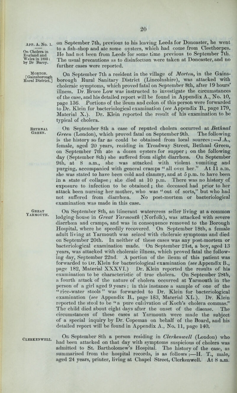 App. a. No. 1. On Cholera in England and Wales in 1893; by Dr Barry. Morton. [Gainsborough Rural District.] Bethnal Green. Great Yarmouth. Clerkenwell. oil September 7th, previous to his leaving Leeds for Doncaster, he went to a fish-shop and ate some oysters, which had come from Cleethorpes. He had not lieen from Leeds for some time previous to September 7th. The usual precautions as to disinfection were taken at Doncaster, and no further cases were reported. On September 7th a resident in the village of Morton, in the Gains- borough Rural Sanitary District (Lincolnshire), was attacked with choleraic symptoms, which proved fatal on September 8th, after 19 hours’ illness. Dr. Bruce Low was instructed to investigate the circumstances of the case, and his detailed report will be found in Appendix A., No. 10, page 136. Portions of the ileum and colon of this person were forwarded to Dr. Klein for bacteriological examination {see Appendix B., page 179, Material X.). Dr. Klein reported the result of his examination to be typi<;al of cholera. On September 8th a case of reputed cholera occurred at Bethnal Green (London), which proved fatal on September 9th. The following is the history so far as could be obtained from local sources:—J.A., female, aged 20 years, residing in Treadway Street, Bethnal Green, on September 7th ate a dozen oysters for supper; on the following day (September 8th) she suffered from slight diarrhoea. On September 9th, at 8 a.m., she was attacked with violent vomiting and purging, accompanied with general cramps “all ovei her.” At 11 a.m. she was stated to have been cold and clammy, and at 5 p.m. to have been in a state of collapse; she died at 10 p.m. There was no history of exposure to infection to be obtained; the deceased had prior to her attack been nursing her mother, who was “out of sorts,” but who had not suffered from diarrhoea. No post-mortem or bacteriological examination was made in this case. On September 8th, an itinerant watercress seller living at a common lodging-house in Great Yarmouth (Norfolk), was attacked with severe diarrhoea and cramps, and was in consequence removed to the Borough Hospital, where he speedily recovered. On September 18th, a female adult living at Yarmouth was seized with choleraic symptoms and died on September 20th. In neither of these cases was any post-mortem or bacteriological examination made. On September 21st, a boy, aged 13 years, was attacked with choleraic illness, which proved fatal the follow- ing day, September 22nd. A portion of the ileum of this patient was forwarded to Ur. Klein for bacteriological examination (^ee Appendix B., page 182, Material XXX VH.) Dr. Klein reported the results of his examination to be characteristic of true cholera. On September 28th, a fourth attack of the nature of cholera occurred at Yarmouth in the person of a girl aged 9 years ; in this instance a sample of one of the “ rice-water stools ” was forwarded to Dr. Klein for bacteriological examination {see Appendix B., page 1S3, Material XL.). Dr. Klein reported the stool to be “a pure cultivation of Koch’s cholera commas.” The child died about eight days after the onset of the disease. The circumstances of these cases at Yarmoutii were made the subject of a special inquiry by Dr. Copemau on behalf of the Board, and his detailed report will be found in Appendix A., No, 11, page 140. On September 8th a person residing in Clerkenwell (London) who had been attacked on that day with symptoms suspicious of cholera was admitted to St. Bartholomew’s Hospital. The history of the case, as summarised from the hospital records, is as follows ;—H. T., male, aged 24 years, printer, living at Chapel Street, Clerkenwell. At 8 a.m.