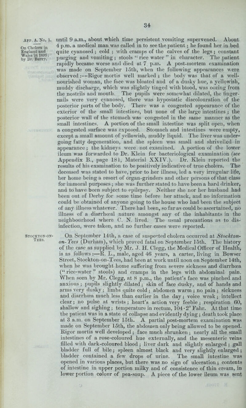 App. a. No. 1. On Cholera in England and Wales in 1893;' by Dr. Barry. Stocktox-ox- Tees. until 9 a.m., about which time persistent vomiting supervened. About 4 p.ra. a medical man was called in to see the patient; he found her in bed quite cyanosed; cold ; with cramps of the calves of the legs; constant purging and vomiting ; stools ‘‘ rice water ” in character. The patient rapidly became worse and died at 7 p.m. A jDOSt-mortem examination was made on September loth, when the following appearances vere observed :—Rigor mortis well marked ; the body was that of a well- nourished woman, tlie face was bloated and of a dusky hue, a yellowish, muddy discharge, which was slightly tinged with blood, was oozing from the nostrils and mouth. The pupils were somewhat dilated, the finger- nails were very cyanosed, there was hypostatic discolouration of the posterior parts of the body. There was a congested appearance of the exterior of the small intestines, but none of the large intestines ; the posterior wall of the stomach was congested in the same manner as the small intestines. A portion of the small intestine was split open, when a congested surface was exposed. Stomach and intestines were empty, except a small amount of yellowish, muddy liquid. The liver was under- going fatty degeneration, and the spleen was small and shrivelled in appearance; the kidneys were not examined. A portion of the lower ileum was forwarded to Dr. Klein for bacteriological examination {see Appendix B., page 181, Material XXIV.). Dr. Klein reported the results of his examination to be positively indicative of true cholera. The deceased was stated to have, prior to her illness, led a very irregular life, her home being a resort of organ-grinders and other persons of that class for immoral purposes; she was further stated to have been a hard drinker, and to have been subject to epilepsy. Neither she nor her husband had been out of Derby for some time before her attack, and no information could be obtained of anyone going to the house who had been the subject of any illness whatever. There had been, so far as could be ascertained, no illness of a diarrhceal nature amongst any of the inhabitants in the neighbourhood where C. N. lived. The usual precautions as to dis- infection, were taken, and no further cases were reported. On September 14th, a case of suspected cholera occurred at Stockton- on-Tees (Durham), which proved fatal on September 15th. The history of the case as supplied by Mr. J. H. Clegg, the Medical Officer of Health, is as follows:—R. L., male, aged 46 years, a carter, living in Bowser Street, Stockton-on-Tees, had been at work until noon on September 14th, when he was brought home suffering from severe sickness and diarrhoea (“ rice-water ” stools) and cramps in the legs with abdominal pain. When seen by Mr. Clegg, at 8 p.m., the patient’s face was pinched and anxious ; pupils slightly dilated; skin of face dusky, and of hands and arms very dusky; limbs quite cold ; abdomen warm ; no pain ; sickness and diarrhoea much less than earlier in the day; voice weak ; intellect clear; no pulse at wrists ; heart’s action very feeble ; respiration 60, shallow and sighing; temperature in rectum, 104*2° Fahr. At that time the patient was in a state of collapse and evidently dying; death took place at 3 a.m. on September 15th. A partial post-mortem examination was made on September 15th, the abdomen only being allowed to be opened. Rigor mortis well developed ; face much shrunken; nearly all the small intestines of a rose-coloured hue externally, and the mesenteric veins filled with dark-coloured blood ; liver dark and slightly enlarged ; gall bladder full of bile; spleen almost black and very slightly enlarged; bladder contained a few drops of urine. The small intestine was opened in various places, but there was no sign of ulceration; contents of intestine in upper portion milky and of consistence of thin cream, in lower portion colour of pea-soup. A piece of the lower ileum was sent