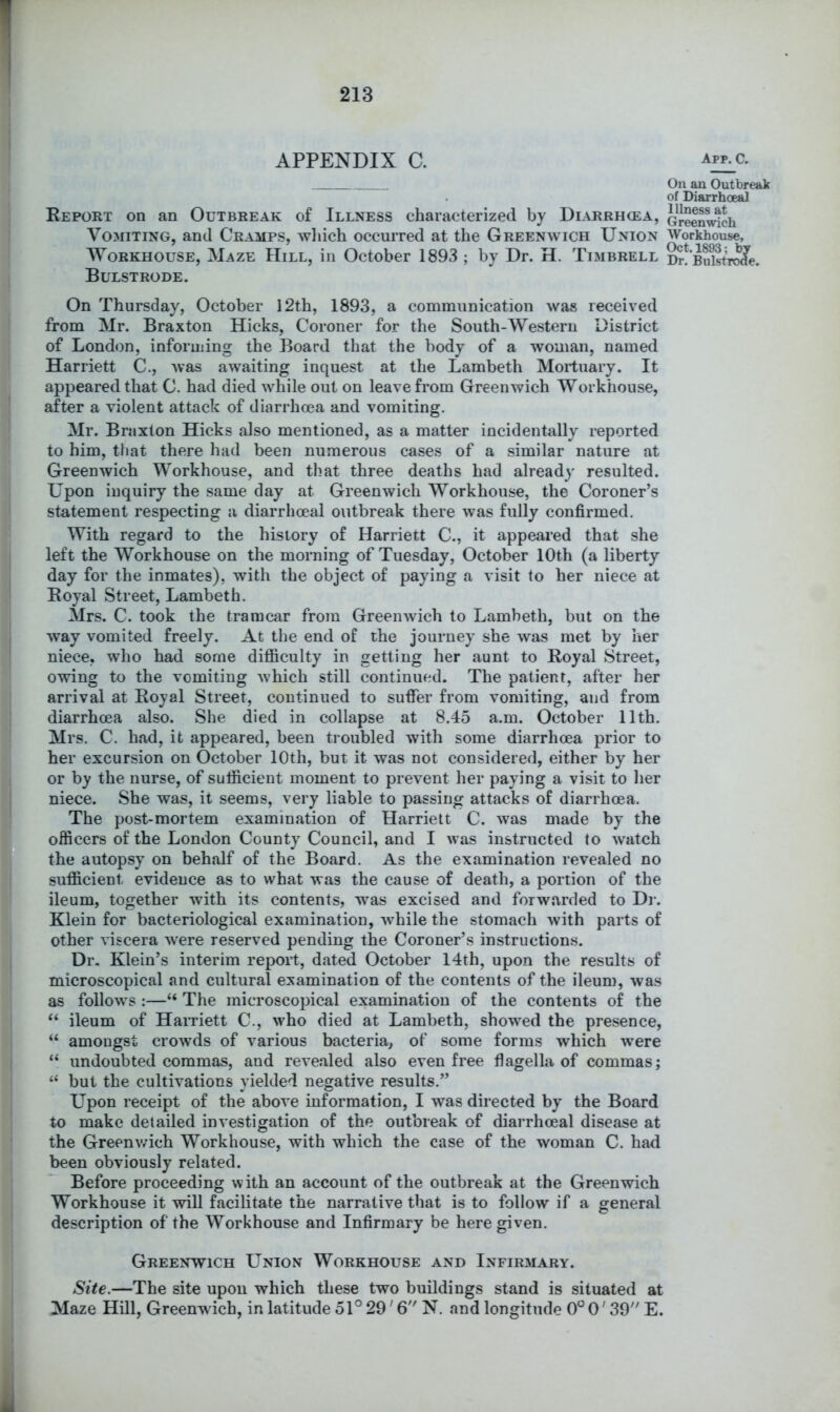 APPENDIX C. Report on an Outbreak of Illness characterized by Diarrhcea, Vomiting, and Cramps, which occurred at the Greenwich Union Workhouse, Maze Hill, in October 1893 ; by Dr. H. Timbrell Bulstrode. On Thursday, October 12th, 1893, a communication was received from Mr. Braxton Hicks, Coroner for the South-Western District of London, informing the Board that the body of a woman, named Harriett C., was awaiting inquest at the Lambeth Mortuary. It appeared that C. had died while out on leave from Greenwich Workhouse, after a violent attack of diarrhoea and vomiting. Mr. Braxton Hicks also mentioned, as a matter incidentally reported to him, that there had been numerous cases of a similar nature at Greenwich Workhouse, and that three deaths had already resulted. Upon inquiry the same day at Greenwich Workhouse, the Coroner’s statement respecting a diarrhoeal outbreak there was fully confirmed. With regard to the history of Harriett C., it appeared that she left the Workhouse on the morning of Tuesday, October 10th (a liberty day for the inmates), with the object of paying a visit to her niece at Royal Street, Lambeth. Mrs. C. took the traracar from Greenwich to Lambeth, but on the way vomited freely. At the end of the journey she was met by her niece, who had some difl&culty in getting her aunt to Royal Street, owing to the vomiting which still continued. The patient, after her arrival at Royal Street, continued to suffer from vomiting, and from diarrhoea also. She died in collapse at 8.45 a.m. October 11th. Mrs. C. had, it appeared, been troubled with some diarrhoea prior to her excursion on October 10th, but it was not considered, either by her or by the nurse, of sufficient moment to prevent her paying a visit to her niece. She was, it seems, very liable to passing attacks of diarrhoea. The post-mortem examination of Harriett C. was made by the officers of the London County Council, and I was instructed to watch the autopsy on behalf of the Board. As the examination revealed no sufficient evidence as to what was the cause of death, a portion of the ileum, together with its contents, was excised and forwarded to Di-. Klein for bacteriological examination, while the stomach with parts of other viscera were reserved pending the Coroner’s instructions. . Dr, Klein’s interim report, dated October 14th, upon the results of microscopical and cultural examination of the contents of the ileum, was as follows :—“ The microscopical examination of the contents of the “ ileum of Harnett C., who died at Lambeth, showed the presence, “ amongst crowds of various bacteria, of some forms which were “ undoubted commas, and revealed also even free flagella of commas; “ but the cultivations yielded negative results.” Upon receipt of the above information, I was directed by the Board to make detailed investigation of the outbreak of diarrhoeal disease at the Greenv/ich Workhouse, with which the case of the woman C. had been obviously related. Before proceeding with an account of the outbreak at the Greenwich Workhouse it will facilitate the narrative that is to follow if a general description of the Workhouse and Infirmary be here given. Greenwich Union Workhouse and Infirmary. Site.—The site upon which these two buildings stand is situated at Maze Hill, Greenwich, in latitude 51° 29'6 N. and longitude 0° 0'39” E. App. c. On an Outbreak of Diarrhoeal Illness at Greenwich Workhouse, Oct. 1893; by Dr. Bulstrode.