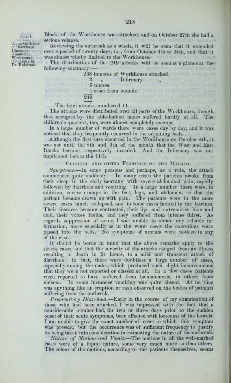 App*. C. Ou an Outbreak of Diarrboeal Illness; at GreeuAvich Workhouse, OcL 1893; by Dr. Bulstrode. Block of the Workhouse was attacked, and on October 27th she had a serious relapse. Reviewing the outbreak as a whole, it will be seen that it extended over a period of twenty days, i,e.^ from October 4th to 24th, and that it was almost wholly limited to the Workhouse. The distribution of the 249 attacks will be seen at a glance at the ^ following summary :— 238 inmates of Workhouse attacked. 2 „ Infirmary „ 5 nurses. 4 cases from outside. The fatal attacks numbered 11. The attacks were distributed over all parts of the Workhouse, though that occupied by the able-bodied males suflered hardly at all. The children’s quartijrs, too, were almost completely exempt. In a large number of wards there were cases daj^ by day, and it was noticed that they frequently occurred in the adjoining beds. Although the first case occurred in the Workhouse on October 4th, it was not until the 8th and 9th of the month that the West and East Blocks became respectively invaded. And the Infirmary was not implicated before the 11th. Clinical and other Features of the Malady. Symptoms.—In some persons and perhaps, as a rule, the attack commenced quite suddenly. In many cases the patients awoke from their sleep in the early morning with severe abdominal pain, rapidly followed by diarrhoea and vomiting. In a large number there were, in addition, severe cramps in the feet, legs, and abdomen, so that the patient became drawn up with pain. The patients were in the more severe cases much collapsed, and in some cases fainted in the latrines. Their features became contracted, their lips and extremities blue and cold, their voujes feeble, and they suffered from intense thirst. As regards suppression of urine, I was unable to obtain any reliable in- formation, more especially as in the worst cases the excretions were passed into the beds. No symptoms of ureemia were noticed in any of the cases. It should be borne in mind that the above remarks apply to the severe cases, and that the severity of the attacks ranged from an illness resulting in death in 24 hours, to a mild and transient attack of diarrhoea; in fact, there were doubtless a large number of cases, especially among the males, which produced such slight inconvenience that they were not reported or classed at all. In a few cases patients were reported to have suffered from hasmatemesis, in others from melaena. In some instances vomiting was quite absent. At no time was anything like an eruption or rash observed on the bodies of patients suffering from the outbreak. Premonitory Diarrhoea.—Early in the course of my examination of those who had been attacked, I was impressed with the fact that a considerable number had, for two or three days prior to the sudden onset of their acute symptoms, been affected with looseness of the bowels. I am unable to give the exact number of cases in which this symptom was present, but the occurrence was of sufficient frequency to justify its being taken into consideration in estimating the nature of the outbreak. Nature of Motions and Vomit.—The motions in all the well-marked cases were of a liquid nature, some very much more so than others. The colour of the motions, according to the patients themselves, seems