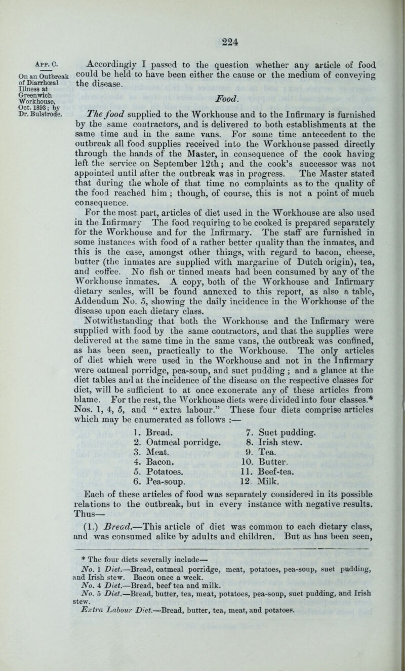App. C. On an Outbreak of Diarrhoeal Illness at Greenwich Workhouse, Oct. 1893; by Dr. Bulstrode. Accordingly I passed to the question whether any article of food could be held to have been either the cause or the medium of conveying the disease. Food. The food supplied to the Workhouse and to the Infirmary is furnished by the same cod tractors, and is delivered to both establishments at the same time and in the same vans. For some time antecedent to the outbreak all food supplies received into the Workhouse passed directly through the hands of the Master, in consequence of the cook having left the service on September 12th; and the cook’s successor was not appointed until after the outbreak was in progress. The Master stated that during the whole of that time no complaints as to the quality of the food reached him ; though, of course, this is not a point of much consequence. For the most part, articles of diet used in the Workhouse are also used in the Infirmary The food requiring to be cooked is prepared separately for the Workhouse and for the Infirmary. The staff are furnished in some instances with food of a rather better quality than the inmates, and this is the case, amongst other things, with regard to bacon, cheese, butter (the inmates are supplied with margarine of Dutch origin), tea, and coffee. No fish or tinned meats had been consumed by any of the Workhouse inmates. A copy, both of the Workhouse and Infirmary dietary scales, will be found annexed to this report, as also a table, Addendum No. 5, showing the daily incidence in the Workhouse of the disease upon each dietary class. Notwithstanding that both the Workhouse and the Infirmary were supplied with food by the same contractors, and that the supplies were delivered at the same time in the same vans, the outbreak was confined, as has been seen, practically to the Workhouse. The only articles of diet which were used in the Workhouse and not in the Infirmary were oatmeal porridge, pea*soup, and suet pudding; and a glance at the diet tables ami at the incidence of the disease on the respective classes for diet, will be sufficient to at once exonerate any of these articles from blame. For the rest, the Workhouse diets were divided into four classes.* Nos. 1, 4, 5, and “ extra labour.” These four diets comprise articles which may be enumerated as follows :— 1. Bread. 7. Suet pudding. 2. Oatmeal porridge. 8. Irish stew. 3. Meat. 9. Tea. 4. Bacon. 10. Butter. 5. Potatoes. 11. Beef-tea. 6. Pea-soup. 12. Milk. Each of these articles of food was separately considered in its possible relations to the outbreak, but in every instance with negative results. Thus— (1.) Bread.—This article of diet was common to each dietary class, and was consumed alike by adults and children. But as has been seen, * The four diets severally include— No. 1 Diet.—Bread, oatmeal porridge, meat, potatoes, pea-soup, suet pudding, and Irish stew. Bacon once a week. No. 4 Diet.—Bread, beef tea and milk. No. 5 Diet.—Bread, butter, tea, meat, potatoes, pea-soup, suet pudding, and Irish stew. Extra Labour Diet.—Bread, butter, tea, meat, and potatoes.