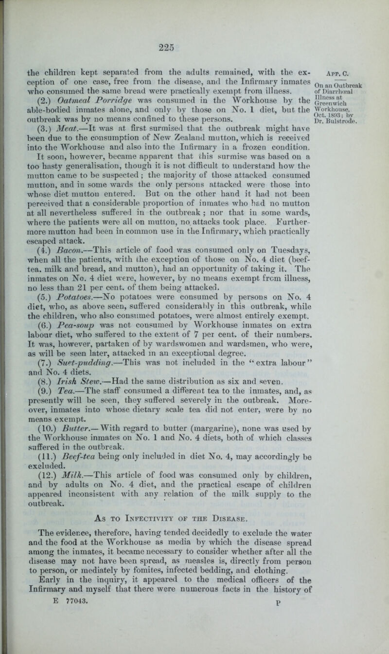 the children kept separated from the adults remained, with the ex- ception of one case, free from the disease, and the Infirmary inmates who consumed the same bread were practically exempt from illness. (2.) Oatmeal Porridge was consumed in the Workhouse by the able-bodied inmates alone, and only by those on N^o. 1 diet, but the outbreak was by no means confined to these persons. (3.) Meat.—It was at first surmised that the outbreak might have been due to the consumption of New Zealand mutton, which is received into the Workhouse and also into the Infirmary in a frozen condition. It soon, however, became apparent that this surmise was based on a too hasty generalisation, though it is not difficult to understand how the mutton came to be suspected; the majority of those attacked consumed mutton, and in some wards the only persons attacked were those into whose diet mutton entered. But on the other hand it had not been perceived that a considerable proportion of inmates who had no mutton at all nevertheless suffered in the outbreak ; nor that in some wards, where the patients were all on mutton, no. attacks took place. Further- more mutton had been in common use in the Infirmary, which practically escaped attack. (4.) Bacon.—This article of food was consumed only on Tuesdays, when all the patients, with the exception of those on No. 4 diet (beef- tea. milk and bread, and mutton), had an opportunity of taking it. The inmates on No. 4 diet were, however, by no means exempt from illness, no less than 21 per cent, of them being attacked. (5.) Potatoes.—No potatoes were consumed by persons on No. 4 diet, who, as above seen, suffered considerat)ly in this outbreak, while the children, who also consumed potatoes, were almost entirely exempt. (6.) Pea-soup was not consumed by Workhouse inmates on extra labour diet, who suffered to the extent of 7 per cent, of their numbers. It was, however, partaken of by wardswomen and wardsmen, who were, as will be seen later, attacked in an exceptional degree. (7.) Suet-pudding.—This was not included in the ‘‘extra labour” and No. 4 diets. (8.) Irish Stew.—Had the same distribution as six and seven. (9.) Tea.—The staff consumed a different tea to the inmates, and, as presently will be seen, they suffered severely in the outbreak. More- over, inmates into whose dietary scale tea did not enter, were by no means exempt. (10.) Butter.—With regard to butter (margarine), none was used by the Workhouse inmates on No. 1 and No. 4 diets, both of which classes suffered in the outbreak. (11.) Beef-tea being only included in diet No. 4, may accordingly be excluded. (12.) Milk.—This article of food was consumed only by children, and by adults on No. 4 diet, and the practical escape of children appeared inconsistent with any relation of the milk supply to the outbreak. As TO Infectivity of the Disease, The evidence, therefore, having tended decidedly to exclude the water and the food at the Workhouse as media by which the disease spread among the inmates, it became necessary to consider whether after all the disease may not have been spread, as measles is, directly from person to person, or mediately by fomites, infected bedding, and clothing. Early in the inquiry, it appeared to the medical officers of the Infirmary and myself that there were numerous facts in the history of E 77043. P App. C. On an Outbreak of Diarrhijeal Illness at Greenwich Workhouse, Oct. 1893; by