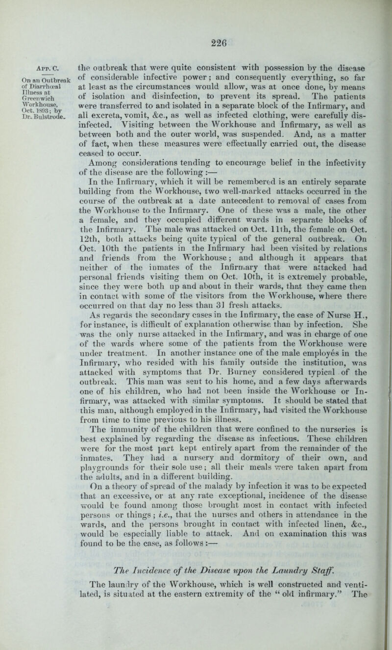 App. C. On ati Outbreak of Diarrhcjeal Illness at Greenwich ll’orkhouse, Oct. 1893; by Dr;. BuJstrode^ the outbreak that were quite consistent with possession by the disease of considerable infective power; and consequently everything, so far at least as the circumstances would allow, was at once done, by means of isolation and disinfection, to prevent its spread. The patients were transferred to and isolated in a separate block of the Infirmary, and all excreta, vomit, &c., as well as infected clothing, were carefully dis- infected. Visiting between the Workhouse and Infirmary, as well as between both and the outer world, was suspended. And, as a matter of fact, when these measures were effectually carried out, the disease ceased to occur. Among considerations tending to encourage belief in the infectivity of the disease are the following :— In the Infirmary, which it will be remembered is an entirely separate building from the Workhouse, two well-marked attacks occurred in the course of the outbreak at a date antecedent to removal of cases from the Workhouse to the Infirmary. One of these was a male, the other a female, and they occupied different wards in separate blocks of the Infirmary. The male was attacked on Oct. 11th, the female on Oct. 12th, both attacks being quite typical of the general outbreak. On Oct. lOth the patients in the Infirmary had been visited by relations and friends from the Workhouse; and although it appears that neither of the inmates of the Infirmary that were attacked had personal friends visiting them on Oct. 10th, it is extremely probable, since they were both up and about in their wards, that they came then in eontaet with some of the visitors from the Workhouse, where there occurred on that day no less than 31 fresh attacks. As regards the secondary cases in the Infirmary, the case of Nurse H., for instance, is difficult of explanation otherwise than by infection. She was the only nurse attacked in the Infirmary, and was in charge of one of the wards where some of the patients from the Workhouse were under treatment. In another instance one of the male employes in the Infirmary, who resided with his family outside the institution, was attacked with symptoms that Dr. Burney considered typical of the outbreak. This man was sent to his home, and a few days afterwards one of his children, who had not been inside the Workhouse or In- firmary, was attacked with similar symptoms. It should be stated that this man, although employed in the Infirmary, had visited the Workhouse from time to time previous to his illness. The immunity of the children that were confined to the nurseries is best explained by regarding the disease as infectious. These children were for the most part kept entirely apart from the remainder of the inmates. They had a nursery and dormitory of their own, and playgrounds for their sole use; all their meals v;ere taken apart from the adults, and in a different building. On a theory of spread of the malady by infection it was to be expected that an excessive, or at any rate exceptional, incidence of the disease would be found among those brought most in contact with infected persons or things; z.e., that the nurses and others in attendance in the wards, and the persons brought in contact with infected linen, &c., would be especially liable to attack. And on examination this was found to be the case, as follows :— The Incidence of the Disease upon the Laundry Staff. The laundry of the Workhouse, which is well constructed and venti- lated, is situated at the eastern extremity of the “ old infirmary.” The