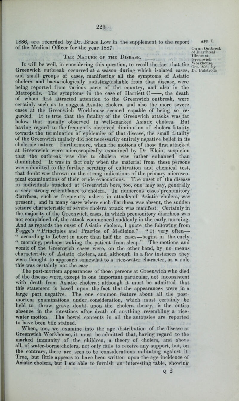 1886, are recorded by Dr. Bruce Low in the supplement to the report of the Medical Officer for the year 1887. The Nature of the Disease. It will be well, in considering this question, to recall the fact that the and small groups of cases, manifesting all the symptoms of Asiatic cholera and bacteriologically indistintruishable from that disease, were being reported from various parts of the country, and also in the Metropolis. The symptoms in the case of Harriett C , the death of whom first attracted attention to the Greenwich outbreak, were certainly such as to suggest Asiatic cholera, and also the more severe cases at the Greenwich Workhouse seemed capable of being so re- garded. It is true that the fatality of the Greenwich attacks was far below that usually observed in well-marked Asiatic cholera. But having regard to the frequently observed diminution of cholera fatality towards the termination of epidemics of that disease, the small fatality of the Greenwich malady did not necessarily entirely negative belief in its choleraic nature. Furthermore, when the motions of chose first attacked at Greenwich were microscopically examined by Dr. Klein, suspicion that the outbreak was due to cholera Avas rather enhanced than diminished. It was in fact only when the^ material from these persons Avas submitted to the further scrutiny of culthation and chemical test, that doubt was throAvn on the strong indications of the primary microsco- pical examinations of their crude evacuations. The onset of the disease in individuals attacked at GreenAvich bore, too, one may say, generally a very strong resemblance to cholera. In numerous cases premonitory diarrhoea, such as frequently ushers in attacks of Asiatic cholera, was present; and in many cases Avhere such diarrhoea was absent, the sudden seizure characteristic of severe cholera attack was manifest. Certainly in the majority of the GreenAvich cases, in Avhich premonitory diarrhoea was not complained of, the attack commenced suddenly in the early morning. And as regards the onset of Asiatic cholera, I quote the following from 5^gge*s “Principles and Practice of Medicine.” “It very often— “ according to Lebert in more than half the cases—begins in the early “ morning, perhaps waking the patient from sleep.” The motions and vomit of the Greenwich cases Avere, on the other hand, by no means characteristic of Asiatic cholera, and although in a few instances they were thought to approach somewhat to a rice-water character, as a rule this Avas certainly not the case. The post-mortem appearances of those persons at Greenwich who died of the disease were, except in one important particular, not inconsistent Avith death from Asiatic cholera; although it must be admitted that this statement is based upon the fact that the appearances were in a large part negative. The one common feature about all the post- mortem examinations under consideration, which must certainly be held to throw grave doubt upon the cholera theory, is the entire absence in the intestines after death of anything resembling a rice- water motion. The bowel contents in all the autopsies are reported to have been bile stained. When, too, we examine into the age distribution of the disease at Greenwich Workhouse, it must be admitted that, having regard to the marked immunity of the children, a theory of cholera, and above all, of water-borne cholera, not only fails to receive any support, but, on the contrary, there are seen to be considerations militating against it. True, but little appears to have been written upon the age incidence of Asiatic cholera, but I am able to furnish an interesting table, showing Q 2 Apf. C. On an Outbrej\k of Diarrhcjeal Illness at Greenwich AVorkhouse, Oct. 189,3; by