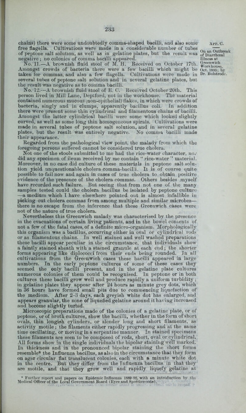 chains) there were some undoubtedly comma-shaped bacilli, and also some free flagella. Cultivations were made in a considerable number of tubes of peptone salt solution, as well as in gelatine plates, but the result was negative ; no colonies of comma bacilli appeared. No. 11.—A brownish fluid stool of M. H. Eeceived on October 17th. Amongst crowds of bacteria there were a feAv bacilli which might be taken for commas, and also a few flagella. Cultivations w'ere made in several tubes of peptone salt solution and in several gelatine plates, but the result was negative as to comma bacilli. No. 12.—A brownish fluid stool of E. C. Received October 20th. This person lived in Mill Lane, Deptford, not in the workhouse. The material contained numerous mucous (^non-epithelial) flakes, in which Avere crowds of bacteria, singly and in clumps, apparently bacillus coli. In addition there were present some thin cylindrical and filamentous chains of bacilli. Amongst the latter cylindrical bacilli Avere some which looked slightly curved, as well as some long thin homogeneous spirals. Cultivations were made in several tubes of peptone salt solution, and in several gelatine plates, but the result was entirely negative. No comma bacilli made their appearance. Regarded from the pathological view point, the malady from which the foregoing persons sutiered cannot be considered true cholera. Not one of the stools submitted to me had the rice-water character, nor did any specimen of ileum received by me contain “ rice-water ” material. Moreover, in no case did culture of these materials in peptone salt solu- tion yield unquestionable cholera comma-bacilli. It is of course quite ]30ssible to fail now' and again in cases of true cholera to obtain positive evidence of the presence of the cholera commas. Others besides myself have recorded such failure. But seeing that from not one of the many samples tested could the cholera bacillus be isolated by peptone culture —a medium which T have elsewhere pointed out is almost infallible in picking out cholera commas from among multiple and similar microbes— there is no escape from the inference that these G-reenwich cases were not of the nature of true cholera. Nevertheless this Greenwich malady was characterised by the presence in the evacuations of certain living patients, and in the bowel contents of not a few of the fatal cases, of a definite micro-organism. Morphologically this organism was a bacillus, occurring either in oval or cylindrical rods or as filamentous chains. In well stained and well washed preparations these bacilli appear peculiar in rhe circumstance, that individuals show a faintly stained sheath with a stained granule at each end; the shorter forms appearing like diplococci from their ends being rounded. In all cultivations from the Greenwich cases these bacilli appeared in large numbers. In the early peptone cultures of some of these cases they seemed the only bacilli present, and in the gelatine plate cultures numerous colonies of them could be recognised. In peptone or in both cultures these bacilli grow well and produce rapidly a uniform turbidity ; in gelatine plates they appear after 24 hours as minute grey dots, which in 36 hours have formed small pits due to commencing liquefaction of the medium. After 2-3 days, each greyish white dot has enlarged, and appears granular, the zone of liquefied gelatine around it haA'ing increased and become slightly turbid. Microscopic preparations made of the colonies of a gelatine plate, or of peptone, or of broth cultures, show the bacilli, whether in the form of short ovals, thin longish cylinders, or slender long and short filaments, as activity motile ; the filaments either rapidly progressing and at the same time oscillating, or moving in a serpentine manner. In stained specimens these filaments are seen to be composed of rods, short, oval or cylindrical. All forms show' in the single individuals the bipolar staining Avell marked. In thickness and in the pronounced bipolar staining the short forms resemble^* the Influenza bacillus, as also in the circumstance that they form on agar circular flat translucent colonies, each with a minute white dot in the centre. But they differ from the Influenza bacillus in that they are motile, and that they grow well and rapidly liquefy gelatine at * Further report and papers on Epidemic Influenza 1889-92, with an introduction by the Medical Officer of the Local Government Boaid (Eyre and Spottiswoode). Apr. C. On an Outbreak of Diarrhceal Illness at Greenwich Workhouse, Oct. 1893; by