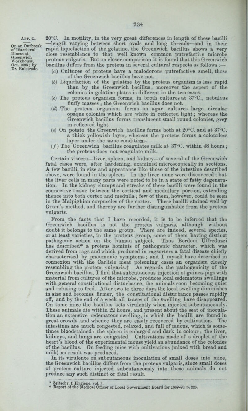 App. C. On an Outbreak of Diarrhoea I Illness at Greenwich Workhouse, Oct. 1893; by Dr. Bulstrode. 20°C. In motility, in the very great differences in length of these bacilli —length varying between short ovals and long threads—and in their rapid liqnefaction of the gelatine, the Greenwich bacillus shows a very close resemblance to that well known common putrefactive microbe proteus vulgaris. But on closer comparison it is found that this Greenwich bacillus differs from the proteus in several cultural respects as follows :— (а) Cultures of proteus have a malodorous putrefactive smell, those of the Greenwich bacillus have not. (б) Liquefaction of the gelatine by the proteus organism is less rapid than by the Greenwich bacillus; moreover the aspect of the colonies in gelatine plates is different in the two cases. (c) The proteus organism forms, in broth cultures at 37'^C., nebulous fluffy masses ; the Greenwich bacillus does not. (d) The proteus organism forms on agar cultures large circular opaque colonies which are white in reflected light; whereas the Greenwich bacillus forms translucent small round colonies, grey in reflected light. (e) On potato the Greenwich bacillus forms both at 20°C. and at 37C. a thick yellowish layer, whereas the proteus forms a colourless layer under the same conditions. (/) The Greenwich bacillus coagulates milk at 37^C. within 48 hours ; the proteus does not coagulate milk. Certain viscera—livei’, spleen, and kidney—of several of the Greenwich fatal cases were, after hardening, examined microscopically in sections. A few bacilli, in size and appearance like those of the intestine described above, were found in the spleen. In the liver none were discovered ; but the liver cells in many parts were noted to be in a state of fatty degenera- tion. In the kidney clumps and streaks of these bacilli were found in the connective tissue between the cortical and medullary portion, extending thence into both cortex and medulla ; few of them, however, could be seen in the Malpighian corpuscles of the cortex. These bacilli stained well by Gram’s method, and thereby are further distinguishable from the proteus vulgaris. From the facts that I have recorded, it is to be inferred that the Greenwich bacillus is not the proteus ^ ulgaria, although without doubt it belongs to the same group. There are indeed, several species, or at least varieties, in the proteus group, some of them having distinct pathogenic action on the human subject. Thus Bordoni Uffreduzzi has described* a proteus hominis of pathogenic character, which was derived from rags and which produced in ragsorters a fatal disease chiefly characterised by pneumonic symptoms; and I myself have described in connexion with the Carlisle meat poisoning cases an organism closely resembling the proteus vulgaris.f As regards the pathogenicity of the Greenwich bacillus, I find that subcutaneous injection of guinea-pigs with material from cultures of the microbe, produces local oedematous swellings with general constitutional disturbance, the animals soon becoming quiet and refusing to feed. After two to three days the local swelling diminishes in size and becomes firmer, the constitutional disturbance passes rapidly off, and by the end of a week all traces of the swelling have disappeared. On tame mice the bacillus acts virulently when injected subcutaneously. These animals die within 22 hours, and present about the seat of inocula- tion an extensive oedematous swelling, in which the bacilli are found in great crowds and whence they are easily recovered by cultivation. The intestines are much congested, relaxed, and full of mucus, which is some- times bloodstained : the spleen is enlarged and dark in colour ; the liver, kidneys, and lungs are congested. Cultivations made of a droplet of the heart’s blood of the experimental mouse yield an abundance of the colonies of the bacillus. On feeding mice with cultivations (mixed with bread and milk) no result was produced. In its virulence on subcutaneous inoculation of small doses into mice, the Greenwich bacillus differs from the proteus vulgaris, since small doses of proteus culture injected subcutaneously into these animals do not produce any such distinct or fatal result. * Zeitechr. f. Hygiene, vol. 3. t Report of the Medical Officer of Local Gorernment Board for 1889-90, p. 225.