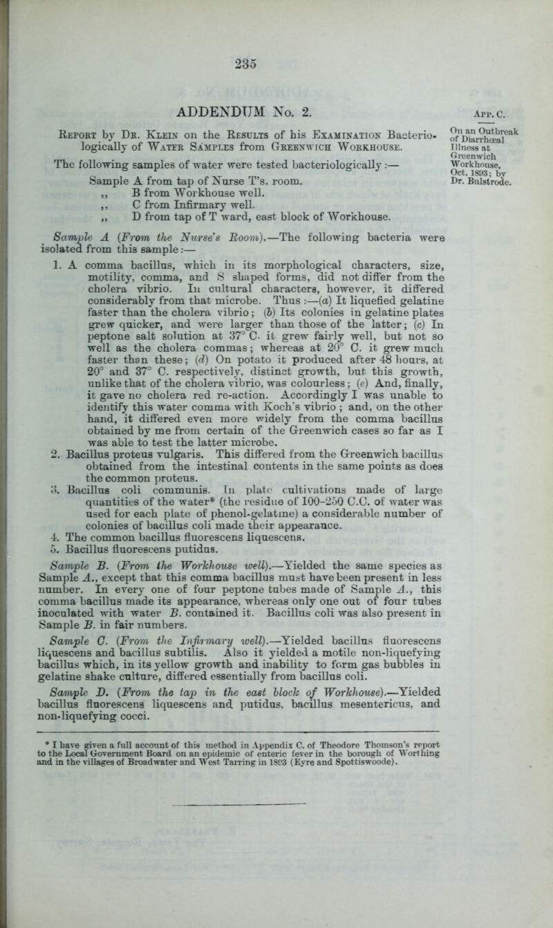 ADDENDUM No. 2. App. C. Report by Dr. Klei2< on the Results of his Examination Bacterio- logically of Water Samples from Grebnavich Workhouse. The following samples of water were tested bacteriologically :— ,, B from Workhouse well. ,, C from Infirmary well. ,, D from tap of T ward, east block of Workhouse. Sample A {From the Niirse’s Boom).—The following bacteria were isolated from this sample;— 1. A comma bacillus, which in its morphological characters, size, motility, comma, and S shaped forms, did not differ from the cholera vibrio. In cultural characters, however, it differed considerably from that microbe. Thus :—(a) It liquefied gelatine faster than the cholera vibrio; (5) Its colonies in gelatine plates grew quicker, and were larger than those of the latter; (c) In peptone salt solution at S? C- it grew fairly well, but not so well as the cholera commas; whereas at 20° C. it grew much faster than these; (d) On potato it produced after 48 hours, at 20° and 37° C. respectively, distinct growth, but this growth, unlike that of the cholera vibrio, was colourless; (e) And, finally, it gave no cholera red re-action. Accordingly I was unable to identify this water comma with Koch’s vibrio ; and, on the other hand, it differed even more widely from the comma bacillus obtained by me from certain of the Greenwich cases so far as I was able to test the latter microbe. 2. Bacillus proteus vulgaris. This differed from the Greenwich bacillus obtained from the intestinal contents in the same points as does the common proteus. 3. Bacillus coli communis. In plate cultivations made of lai’ge quantities of the water* (the residue of 100-250 C.C. of water was used for each plate of phenol-gelatine) a considerable number of colonies of bacillus coli made their appearance. 4. The common bacillus fluorescens liquescens. 5. Bacillus ffuorescens putidus. Sample B. {From the Workhouse well).—Yielded the same species as Sample A., except that this comma bacillus must have been present in less number. In every one of four peptone tubes made of Sample A., this comma bacillus made its appearance, whereas only one out of four tubes inoculated with water B. contained it. Bacillus coli was also present in Sample B. in fair numbers. Sample C. {From the Infirmary well).—Yielded bacillus fluorescens liquescens and bacillus subtilis. Also it yielded a motile non-liquefying bacillus which, in its yellow growth and inability to form gas bubbles in gelatine shake culture, differed essentially from bacillus coli. Sample D, {From the tap in the east block of Workhouse).—Yielded bacillus fluorescens liquescens and, putidus, bacillus mesentericus, and non-liquefying cocci. * I have given a full account of this method in Appendix C. of Theodore Thomson’s report to the Local Government Board on an epidemic of enteric fever in the borough of Worthing and in the villages of Broadwater and West Tarring in 18C3 (Eyre and Spottiswoode). On an Outbreak of Diari’hoeal Illness at Greenwich Workhouse, Oct. 1893; bv