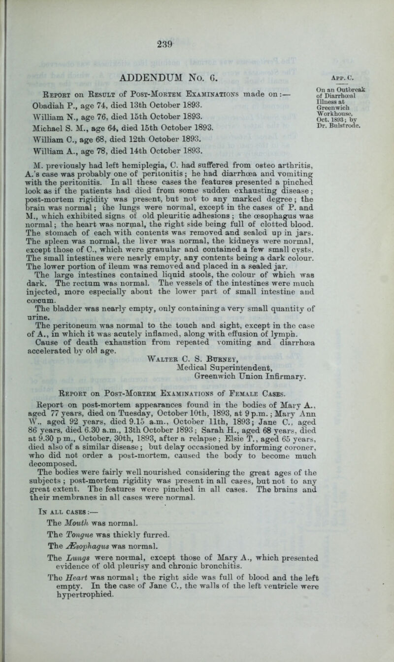 ADDENDUM No. G. app.c. Report on Result of Post-Mortem Examinations made on: Obadiah P., age 74, died 13th October 1893. William N., age 76, died 15th October 1893. Michael S. M., age 64, died 15th October 1893. William C., age 68, died 12th October 1893. William A., age 78, died 14th October 1893. M. previously had left hemiplegia, C. had suffered from osteo arthritis, A.’s case was probably one of peritonitis ; he had diarrhoea and vomiting with the peritonitis. In all these cases the features presented a pinched look as if the patients had died from some sudden exhausting disease; post-mortem rigidity was present, but not to any marked degree; the brain was normal; the lungs were normal, except in the cases of P. and M., which exhibited signs of old pleuritic adhesions ; the oesophagus was normal; the heart was normal, the right side being full of clotted blood. The stomach of each with contents was removed and sealed up in jars. The spleen was normal, the liver was normal, the kidneys w'ere normal, except those of C., which were granular and contained a few small cysts. The small intestines were nearly empty, any contents being a dark colour. The lower portion of ileum was removed and placed in a sealed jar. The large intestines contained liquid stools, the colour of which was dark. The rectum was normal. The vessels of the intestines were much injected, more especially about the lower part of small intestine and coecum. The bladder was nearly empty, only containing a very small quantity of urine. The peritoneum w'as normal to the touch and sight, except in the case of A., in which it was acutely inflamed, along with effusion of lymph. Cause of death exhaustion from repeated vomiting and diarrhoea accelerated by old age. Walter C. S. Burney, Medical Superintendent, Greenwich Union Infirmary. Report on Post-Mortem Examinations of Female Cases. Report on post-mortem appearances found in the bodies of Mary A., aged 77 years, died on Tuesday, October 10th, 1893, at 9 p.m.; Mary Ann W., aged 92 years, died 9.15 a.m., October 11th, 1893; Jane C., aged 86 years, died 6.30 a.m., 13th October J893; Sarah H., aged 68 years, died at 9.30 p m,, October, 30th, 1893, after a relapse ; Elsie T., aged 65 years, died also of a similar disease; but delay occasioned by informing coroner, who did not order a post-mortem, caused the body to become much decomposed. The bodies were fairly well nourished considering the great ages of the subjects ; post-mortem rigidity was present in all cases, but not to any great extent. The features were pinched in all cases. The brains and their membranes in all cases were normal. In all cases :— The Mouth was normal. The Tongue was thickly furred. The Esophagus was normal. The Lungs were normal, except those of Mary A., which presented evidence of old pleurisy and chronic bronchitis. The Heart was normal; the right side was full of blood and the left empty. In the case of Jane C., the walls of the left ventricle were hypertrophied. On an Outbreak of Diarrhoeal Illness at Greenwich Workhouse, Oct. 1893; by Dr. Bulstroae.