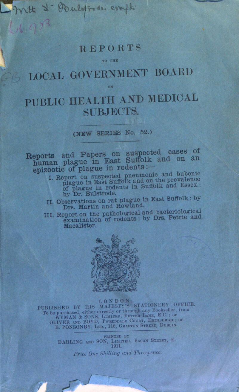 L / ' REPORTS TO THE LOCAL GOVERNMENT BOARD ON PUBLIC HEALTH AND MEDICAL SUBJECTS. (NEW SERIES No. 52.) Reoorts and Papers on suspected cases of hSn plague In East Surfolk and on an epizootic of plague in rodents^ ^ ^ . T RpRort on suspected pneumonic and PuPonic ^ Prague in Suffolk and on th^ of plague in rodents m Suffolk and Essex. by Dr. Bulstrode. II. Observations on rat plague in East Suffolk: by Drs. Martin and Rowland. III. Report OB the pathological examination of rodents: by Drs. Petrie ana Macalister. PTTmi«lMFn BY HIS MAJESTY’S STATIONERY OB^FICE. ^^To be purchased, either directly or through any Bookseller, from WYMAN & SONS, Limited, Fetter Lane, E.U. , or OLIVER AND BOYD, Tweeddale Court, Ediniwrou; or E. PONSONBY, Ltd., 116, Graeton Street, Dublin. PRINTED BY DARLING AND SON, Limited, Bacon Street, E 1911. rrice One Shilling and Threepence.