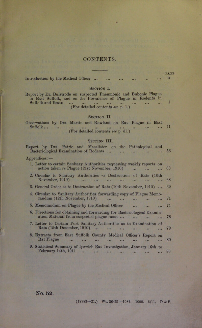 CONTENTS. Introduction by the Medical Officer Section I. Report by Dr. Bulstrode on suspected Pneumonic and Bubonic Plague in East Suffolk, and on the Prevalence of Plague in Rodents in Suffolk and Essex ... (For detailed contents see p. 1.) Section II. Observations by Drs. Martin and Rowland on Rat Plague in East Suffolk... ... ... ... ... ... ... ... ... ... (For detailed contents see p. 41.) Section III. Report by Drs. Petrie and Macalister on the Pathological and Bacteriological Examination of Rodents ... ... Appendices:— 1. Letter to certain Sanitary Authorities requesting weekly reports on action taken re Plague (21st November, 1910) 2. Circular to Sanitary Authorities re Destruction of Rats (10th November, 1910) 3. General Order as to Destruction of Rats (10th November, 1910) ... 4. Circular to Sanitary Authorities forwarding copy of Plague Memo- randum (12th November, 1910) 5. Memorandum on Plague by the Medical Officer 6. Directions for obtaining and forwarding for Bacteriological Examin- ation Material from suspected plague cases 7. Letter to Certain Port Sanitary Authorities as to Examination of Rats (15th December, 1910) 8. Extracts from East Suffolk County Medical Officer’s Report on Rat Plague ... ... ... ,,, ... ,,, ... 9. Statistical Summary of Ipswich Rat Investigation, January 16th to February 14 th, 1911 No. 52. PAGE ii 1 41 66 68 68 69 71 71 78 79 80 86 (18983—21.) Wt. 3«431—1089. 1000. 6/11. D & S,