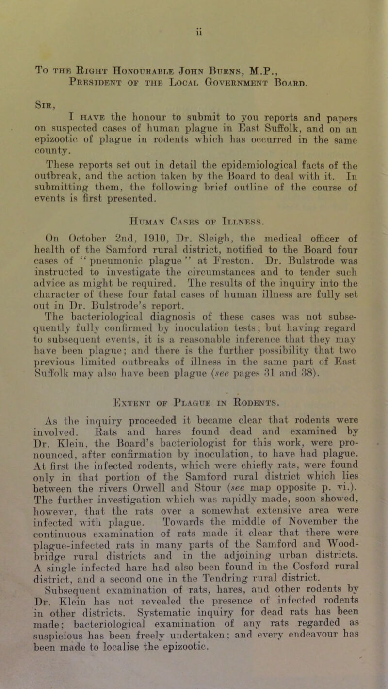 To THE Right Honottrahle John Burns, M.P., President of the Local Government Board. Sir, I HAVE the honour to submit to you reports and papers on suspected cases of human plague in East Suffolk, and on an epizootic of plague in rodents which has occurred in the same county. These reports set out in detail the epidemiological facts of the outbreak, and the action taken by the Board to deal with it. In submitting them, the following brief outline of the course of events is first presented. Human Cases of Illness. On October 2nd, 1910, Dr. Sleigh, the medical officer of health of the Samford rural district, notified to the Board four cases of “ pneumonic plague ” at Preston. Dr. Bulstrode was instructed to investigate the circumstances and to tender such advice as might be required. The results of the inquiry into the character of these four fatal cases of human illness are fully set out in Dr. Bulstrode’s report. The bacteriological diagnosis of these cases was not subse- quently fully confirmed by inoculation tests; but having regard to subseijueiit events, it is a reasonable inference that they may have been jilague; and there is the further ])ossibility that two previous limited outbreaks of illness in the same ]iart of East Suffolk may also have been plague (see pages and 88). Extent of Plague in Rodents. As the inquiry proceeded it became clear that rodents were involved. Rats and hares found dead and examined by Dr. Klein, the Board’s bacteriologist for this work, were pro- nounced, after confirmation by inoculation, to have had plague. At first the infected rodents, which were chiefly rats, were found only in that portion of the Samford rural district which lies between the rivers Orwell and Stour (see map opposite p. vi.). The further investigation which was rapidly made, soon showed, however, that the rats over a somewhat extensive area were infecbed with plague. Towards the middle of November the continuous examination of rats made it clear that there were plague-infected rats in many parts of the Samford and Wood- bridge rural districts and in the adjoining urban districts. A single infected hare had also been found in the Cosford rural district, and a second one in the Tendring rural district. vSubsequeut examination of rats, hares, and other rodents by Dr. Klein has not revealed the presence of infected rodents in other districts. vSystematic inquiry for dead rats has been made; bacteriological examination of any rats regarded as suspicious has been freely undertaken; and every endeavour has been made to localise the epizootic.