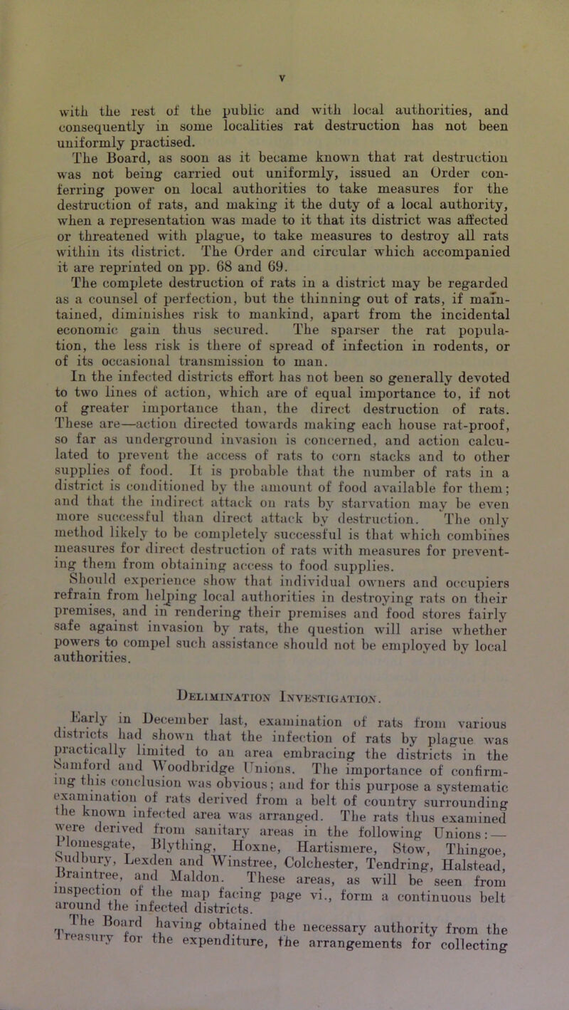 witli the rest of the public and with local authorities, and consequently in some localities rat destruction has not been uniformly practised. The Board, as soon as it became known that rat destruction was not being carried out uniformly, issued an Order con- ferring power on local authorities to take measures for the destruction of rats, and making it the duty of a local authority, when a representation was made to it that its district was affected or threatened with plague, to take measures to destroy all rats within its district. The Order and circular which accompanied it are reprinted on pp. 68 and 69. The complete destruction of rats in a district may be regarded as a counsel of perfection, but the thinning out of rats, if main- tained, diminishes risk to mankind, apart from the incidental economic gain thus secured. The sparser the rat popula- tion, the less risk is there of spread of infection in rodents, or of its occasional transmission to man. In the infected districts effort has not been so generally devoted to two lines of action, which are of equal importance to, if not of greater importance than, the direct destruction of rats. These are—action directed towards making eacli house rat-proof, so far as underground invasion is concerned, and action calcu- lated to prevent the access of rats to corn stacks and to other supplies of food. It is probable that the number of rats in a district is conditioned by the amount of food available for them; and that the indirect attack on rats by starvation may be even more successful than direct attack by destruction. The only method likely to be completely successful is that which combines measures for direct destruction of rats with measures for prevent- ing them from obtaining access to food supplies. Should experience show that individual owners and occupiers refrain from heljiing local authorities in destroying rats on their premises, and in rendering their premises and food stores fairly safe against invasion by rats, the question will arise whether powers to compel such assistance should not be emi)loved by local authorities. Belimixation Investigation. Early in December last, examination of rats from various districts had shown that the infection of rats by plague was practically limited to an area embracing the districts in the » amtord and A\oodbridge Unions. The importance of confirm- ing this conclusion was obvious; and for this purpose a systematic examination of rats derived from a belt of country surrounding le known infected area was arranged. The rats thus examined were derived from sanitary areas in the following Unions: — Uomesgate, Blything, Hoxne, Hartismere, Stow, Thingoe, Mulbury, Lexden and Winstree, Colchester, Tendring, Halstead, raintree, and Maldon. These areas, as will be seen from mspectiou of the map facing page vi., form a continuous belt •iiound the infected districts. The Board having obtained the necessary authority from the ireasiiry tor the expenditure, the arrangements for collecting