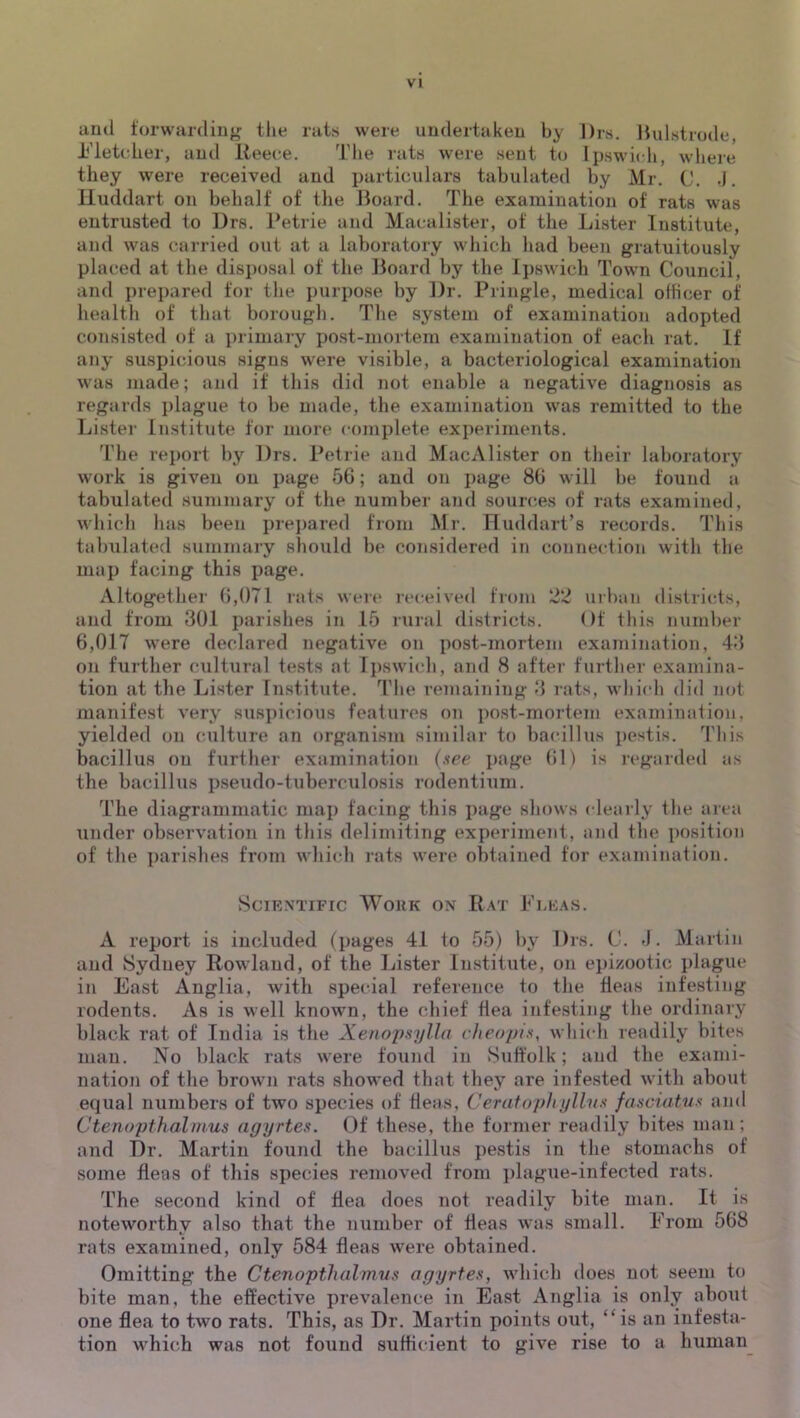 and forwarding the rats were undertaken by Drs. Hulstrode, i^’letcher, and Reece. The rats were sent to Ipswich, wliere they were received and particulars tabulated by Mr. C. .1. lluddart on behalf of the Board. The examination of rats was entrusted to Urs. Petrie and Macalister, of the Lister Institute, and was carried out at a laboratory which had been gratuitously placed at the disposal of the Board by the Ipswich Town Council, and prepared for the purpose by ])r. Pringle, medical officer of health of that borough. The system of examination adopted consisted of a primary po.st-mortem examination of each rat. If any suspicious signs were visible, a bacteriological examination was made; and if this did not enable a negative diagnosis as regards plague to be made, the examination was remitted to the Lister Institute for more complete experiments. 'riie report by Drs. Petrie and MacAlister on their laboratory work is given on page 56; and on page 86 will be found a tabulated summary of the number and sources of rats examined, which has been prej)ared from Mi-. FluddarPs records. This tahulated summary should be considered in connection with the map facing this page. Altogether 6,071 rats wer<* leceived from urban districts, and from 301 parishes in 15 rural districts. Of this number 6,017 were declared negative on post-mortem examination, 43 on further cultural tests at Ipswich, and 8 after further examina- tion at the Lister Institute. The remaining 3 rats, which did not manifest very suspicious features on post-mortem examination, yielded on culture an organism similar to bacillus pestis. This bacillus on further examination (see page 61) is regarded as the bacillus pseudo-tuberculosis rodentium. The diagrammatic map facing this page shows clearly the area under observation in this delimiting experiment, and the position of the parishes from whiidi rats were obtained for examination. Scientific Wokk on Rat Fleas. A report is included (pages 41 to 55) by Drs. C. -1. Martin and Sydney Rowland, of the Lister Institute, on epizootic plague in East Anglia, with special reference to the fleas infesting rodents. As is well known, the chief flea infesting the ordinary black rat of India is the Xenopsylla c/ieopis, which readily bites man. No black rats w-ere found in Suffolk; and the exami- nation of the brown rats showed that they are infested with about equal numbers of two species of fleas, Cerafoph tjllns fasciatus and Ctenopthalmus agyrtes. Of these, the former readily bites man; and Dr. Martin found the bacillus pe.stis in the stomachs of some fleas of this species removed from i)lague-infected rats. ITe second kind of flea does not readily bite man. It is noteworthy also that the number of fleas was small. From 568 rats examined, only 584 fleas were obtained. Omitting the Ctenopthalmus agyrtes, which does not seem to bite man, the effective prevalence in East Anglia is only about one flea to two rats. This, as Dr. Martin points out, “is an infesta- tion Avhich was not found sufficient to give rise to a human