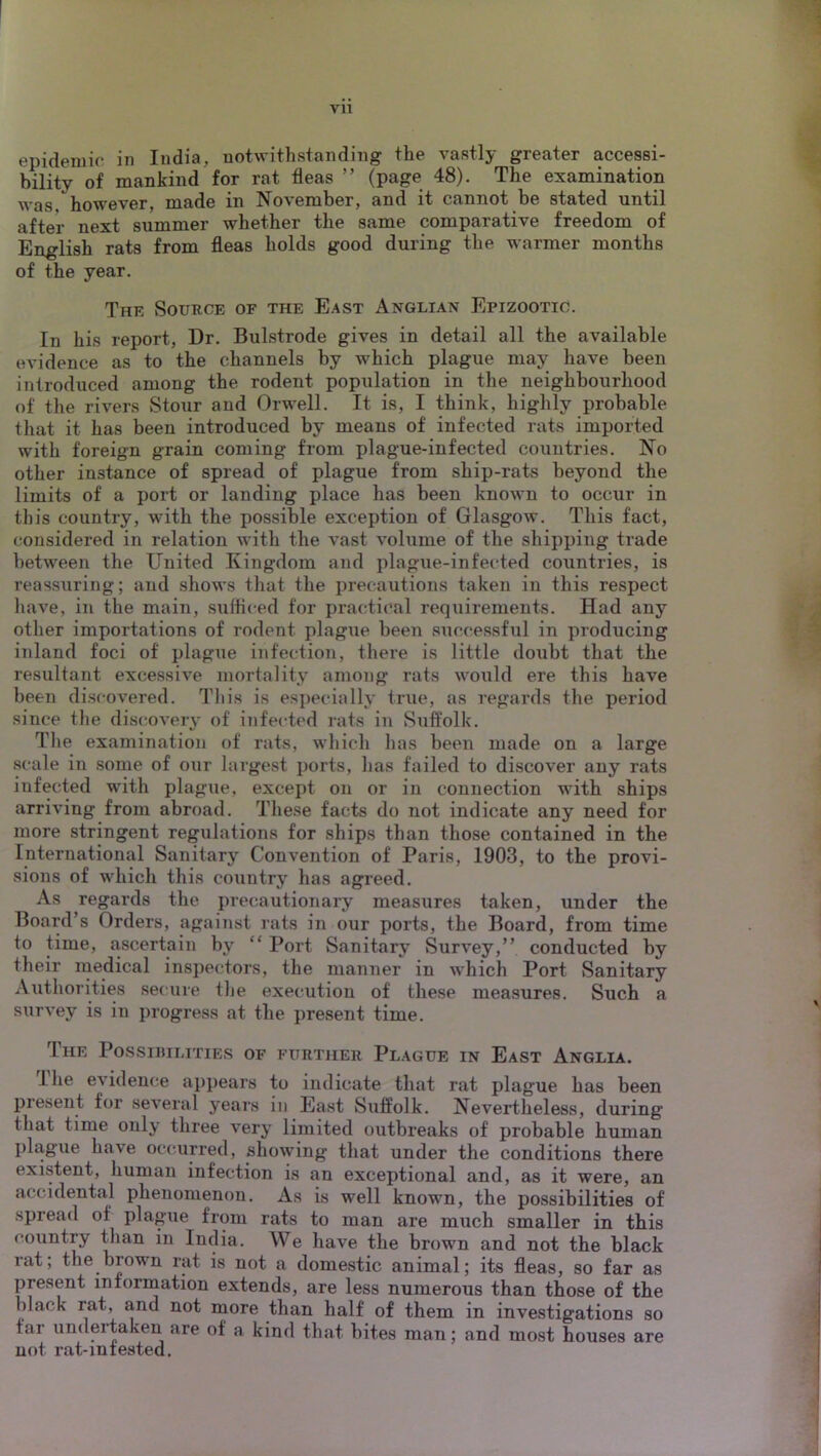 epidemic in India, notwithstanding the vastly greater accessi- bility of mankind for rat fleas ” (page 48). The examination was however, made in November, and it cannot be stated until after next summer whether the same comparative freedom of English rats from fleas holds good during the warmer months of the year. The Source of the East Anglian Epizootic. In his report. Dr. Bulstrode gives in detail all the available evidence as to the channels by which plague may have been introduced among the rodent population in the neighbourhood of the rivers Stour and Orwell. It is, I think, highly probable that it has been introduced by means of infected rats imported with foreign grain coming from plague-infected countries. No other instance of spread of plague from ship-rats beyond the limits of a port or landing place has been known to occur in this country, with the possible exception of Glasgow. This fact, considered in relation with the vast volume of the shipping trade between the United Kingdom and plague-infected countries, is reassuring; and shows that the precautions taken in this respect liave, in the main, sufficed for practical requirements. Had any other importations of rodent plague been siiccessful in producing inland foci of plague infection, there is little doubt that the resultant excessive mortality among rats would ere this have been discovered. This is es])ecially true, as regards the period since the discovery of infected rats in Suffolk. Tlie examination of rats, which has been made on a large scale in some of our largest ports, lias failed to discover any rats infected with plague, except on or in connection with ships arriving from abroad. These facts do not indicate any need for more stringent regulations for ships than those contained in the International Sanitary Convention of Paris, 1903, to the provi- sions of which this country has agreed. As regards the precautionary measures taken, under the Board’s Orders, against rats in our ports, the Board, from time to time, ascertain by “ Port Sanitary Survey,” conducted by their medical inspectors, the manner in which Port Sanitary Authorities secure the execution of these measures. Such a survey is in progress at the present time. The Possibilities of further Plague in East Anglia. Ihe evidence ajipears to indicate that rat plague has been present for several years in East Suffolk. Nevertheless, during that time only three very limited outbreaks of probable human plague have occurred, showing that under the conditions there existent, human infection is an exceptional and, as it were, an accidental phenomenon. As is well known, the possibilities of spread of plague from rats to man are much smaller in this country than in India. We have the brown and not the black rat; the brown rat is not a domestic animal; its fleas, so far as present information extends, are less numerous than those of the black rat, and not more than half of them in investigations so far undertaken are of a kind that bites man; and most houses are not rat-intested.