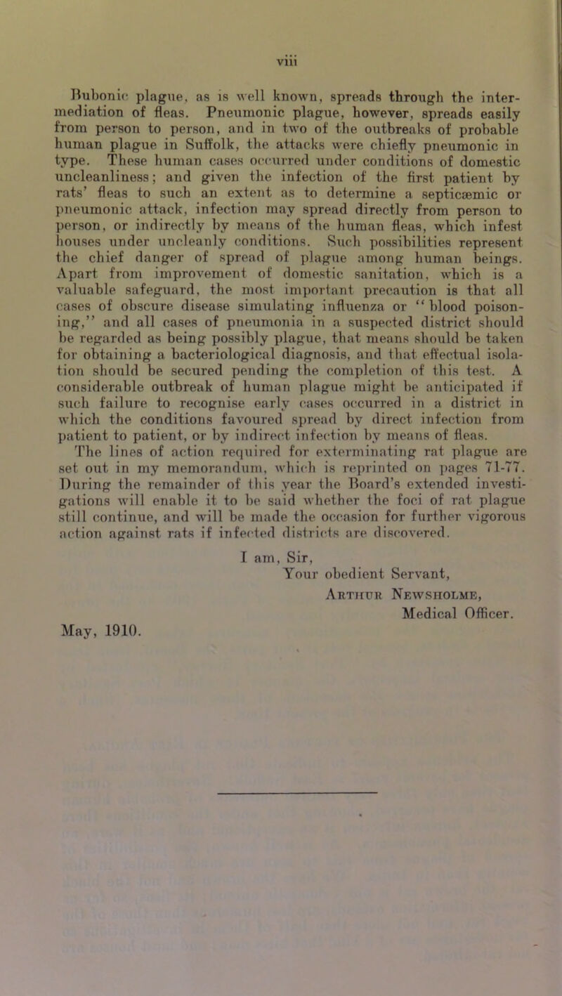 liubonio plague, as is well known, spreads through the inter- mediation of fleas. Pneumonic plague, however, spreads easily from person to person, and in two of the outbreaks of probable human plague in Suffolk, the attacks were chiefly pneumonic in type. These human cases occurred under conditions of domestic uncleanliness; and given the infection of the first patient by rats’ fleas to such an extent as to determine a septicsemic or l)neumonic attack, infection may spread directly from person to person, or indirectly by means of the human fleas, which infest houses under uncleanly conditions. Such possibilities represent the chief danger of spread of plague among human beings. Apart from improvement of domestic sanitation, which is a valuable safeguard, the most important precaution is that all cases of obscure disease simulating influenza or “ blood poison- ing,” and all cases of pneumonia in a suspected district should be regarded as being possibly plague, that means should be taken for obtaining a bacteriological diagnosis, and that effectual isola- tion should be secured pending the completion of this test. A considerable outbreak of human plague might be anticipated if such failure to recognise early cases occurred in a district in which the conditions favoured spread by direct infection from I)atient to patient, or by indirect infection by means of fleas. The lines of action required for exterminating rat plague are set out in my memorandum, which is re])riiited on pages 71-77. During the remainder of this year the Board’s extended investi- gations will enable it to be said whether the foci of rat plague still continue, and will be made the occasion for further vigorous action against rats if infected districts are discovered. I am. Sir, Your obedient Servant, Arthur Newsiiolme, Medical Officer. May, 1910.
