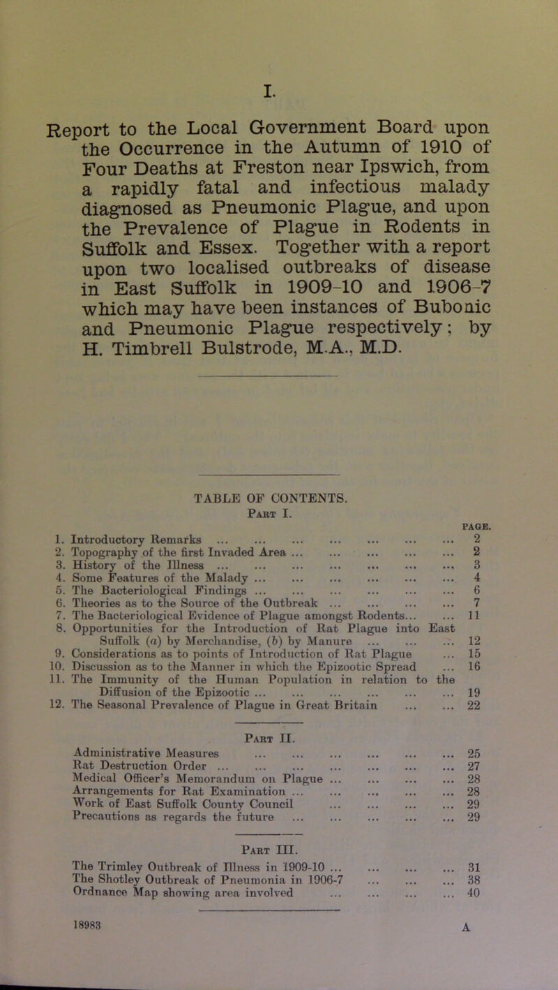 Report to the Local Government Board upon the Occurrence in the Autumn of 1910 of Four Deaths at Freston near Ipswich, from a rapidly fatal and infectious malady diagnosed as Pneumonic Plague, and upon the Prevalence of Plague in Rodents in Suffolk and Essex. Together with a report upon two localised outbreaks of disease in East Suffolk in 1909-10 and 1906-7 which may have been instances of Bubonic and Pneumonic Plague respectively; by H. Timbrell Bulstrode, M.A., M.D. TABLE OF CONTENTS. Pakt I. PAGE. 1. Introductory Remarks ... ... ... ... ... 2 2. Topography of the first Invaded Area ... ... ... ... ... 2 3. History of the Illness ... ... ... ... ... ... ... 3 4. Some Features of the Malady ... ... 4 5. The Bacteriological Findings ... ... ... ... 6 6. Theories as to the Source of the Outbreak ... ... ... ... 7 7. The Bacteriological Evidence of Plague amongst Rodents... ... 11 8. Opportunities for the Introduction of Rat Plague into East Suffolk (a) by Merchandise, (b) by Manure ... ... ... 12 9. Considerations as to points of Introduction of Rat Plague ... 15 10. Discussion as to the Manner in which the Epizootic Spread ... 16 11. The Immunity of the Human Population in relation to the Diffusion of the Epizootic ... ... ... ... ... ... 19 12. The Seasonal Prevalence of Plague in Great Britain 22 Paut II. Administrative Measures ... ... ... ... 25 Rat Destruction Order ... ... ... ... ... ... ... 27 Medical Officer’s Memorandum on Plague ... ... ... ... 28 Arrangements for Rat Examination ... ... ... 28 Work of East Suffolk County Council ... ... ... ... 29 Precautions as regjirds the future ... ... ... 29 Part III. The Trimley Outbreak of Dlness in 1909-10 ... ... ... ... 31 The Shotley Outbreak of Pneumonia in 1906-7 ... ... ... 38 Ordnance Map showing area involved ... ... ... ... 40 A 18983