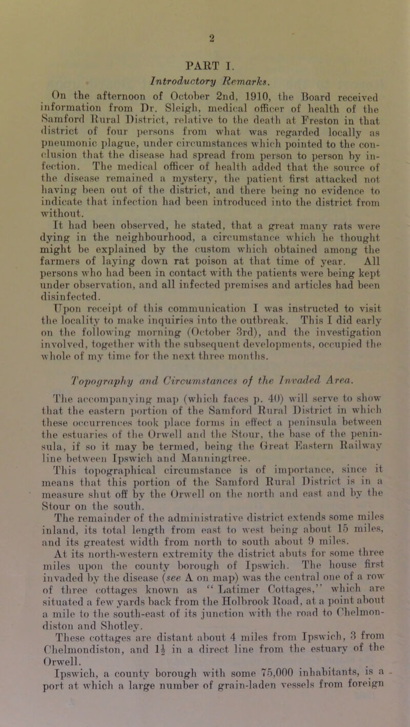 PART I. Introductory Remarks. ()u the afternoon of October 2nd, 1910, the Board received information from Dr. Sleigh, medical officer of health of the Samford Rural District, relative to the death at Preston in that district of four ])ersons fiom what was regarded locally as pueumonic plague, under circumstances whicdi pointed to the con- (dusion thfit the disease had spread from person to person by in- fection. The medical officer of health added that the source of the disease remained a mjv^stery, the patient first attacked not having been out of the district, and there being no evidence to indicate that infection had been introduced into the district from without. It had been observed, he stated, that a great many rats were dying in the neighbourhood, a circumstance which he thought might be explained by the custom which obtained among the farmers of laying down rat poison at that time of year. All persons who had been in contact with the patients were being kept under observation, and all infected premises and articles had been disinfected. TT])on receipt of this communication I was instructed to visit the locality to make inquiries into the outbreak. This I did early on the following morning (October 3rd), and the investigation involved, together with the subs«‘quent dev(do])ments, occupied the whole of my time for the next tliree months. 'ropoyrnyhy oml Circumstances of the Invaded Area. d’he accompanying maj) (whi(dj faces p. 40) will serve to show that the eastern ])ortiou of the Samford Rural District in whi(di these occuiretices took place forms in effect a peninsula between the estuai’ies of the (,)rwell and the Stour, the base of the penin- sula, if so it may be termed, being the Great Pastern Railway line between Ipswich and Manningtree. 3’his to})ographical circumstance is of importance, since it means that this portion of the Samford Rural District is in a measure shut off by tbe Orwell on the north and east and by the Stour on the south. The remainder of the administrative district extends some miles inland, its total length from east to west being about 15 miles, and its greatest width from north to south about 0 miles. At its north-Avesterii extremity the district abuts for some three miles upon the county borough of I])swich. The house first invaded by the disease (see A on map) was the central one of a row of three cottages known as “ Latimer Cottages,’' which are situated a few yards back from the Holbrook Road, at a i)oint about a mile to the south-east of its junction with the road to Chelinon- diston and Shotley. These cottages are distant about 4 miles from Ipswich, 3 from Chelmondiston, and H in a direct line from the estuary of the Orwell. Ipswich, a county borough with some 75,000 inhabitants, is a - port at which a large number of grain-laden vessels from foreign