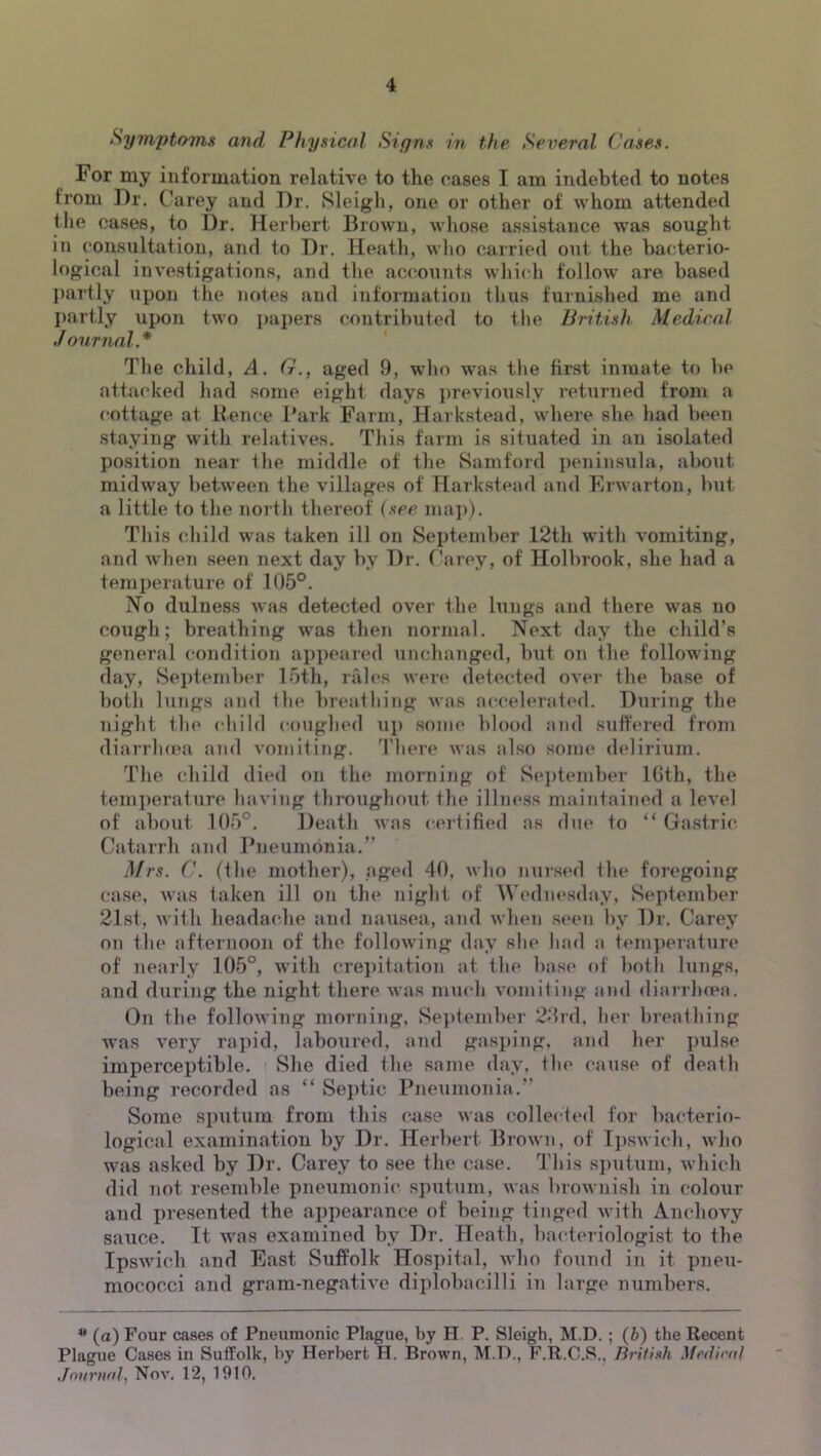 Symptoms and Physical Signs in the Several Cases. For my information relative to the cases I am indebted to notes from Dr. Carey and Dr. Sleigh, one or other of whom attended the oases, to Dr. Herbert Brown, whose assistance was sought in consultation, and to Dr. Heath, wlio carried out the bacterio- logical investigations, and the accounts which follow are based l)artly upon the notes and information tlius furnished me and partly upon two i>apers contributed to the British Medical Journal.* The child, A. G., aged 9, who was tlie first inmate to he attacked had some eight days j)reviously returned from a cottage at Hence Bark Farm, Harkstead, where she had been staying with relatives. This farm is situated in an isolated position near the middle of the Samford peninsula, about midway between the villages of Harkstead and Fiiwarton, but a little to the north thereof (see mai)). Tliis child was taken ill on September 12th with vomiting, and wlien seen next day by Dr. Carey, of Holbrook, she had a temperature of 105°. No dulness was detected over the lungs and there was no cough; breathing was then normal. Next day the child’s general condition appeared unchanged, but on the following day, September 15th, rales wei(* detected over the base of both lungs and the breathing was attcelerated. During the night the child coiiglied up some blood and suffered from diarrluea and vomiting, 'riiere was also some delirium. The child died on the morning of Sei)tember IGth, the temperature having throughout the illness maintained a level of about 105°. Death was certified as due to “ Gastric Catarrh and Bneumonia.” Mrs. (■. (the mother), aged 40, who iiui-sed the foregoing case, Avas taken ill on the night of Wednesday, September 21st, with headache and nausea, and when seen by Dr. Carey on the afternoon of the following day she had a temjierature of nearly 105°, with crei)itation at the bas(‘ of both lungs, and during the night there was much vomiting and diarrluea. On the folloAving morning. Se])tember 20rd, her breathing was very rai)id, laboured, and grasping, and her pulse imperceptible. She died the same day, the cause of death being recorded as “ Septic Pneumonia.” Some sputum from this case was collected for bacterio- logical examination by Dr. Herbert Brown, of Ipswich, who was asked by Dr. Carey to see the case. This si)utuni, which did not resemble pneumonic sputum, was brownish in colour and presented the appearance of being tinged with Anchovy sauce. It was examined by Dr. Heath, bacteriologist to the Ipswich and East Suffolk Hospital, who found in it pneu- mococci and gram-negative diplobacilli in large numbers. (a) Four cases of Pneumonic Plague, by H. P. Sleigh, M.D. ; (h) the Recent Plague Cases in Suffolk, by Herbert H. Brown, M.D., F.R.C.S., BrUish Medienl Jnurnol, Nov. 12, 1910,