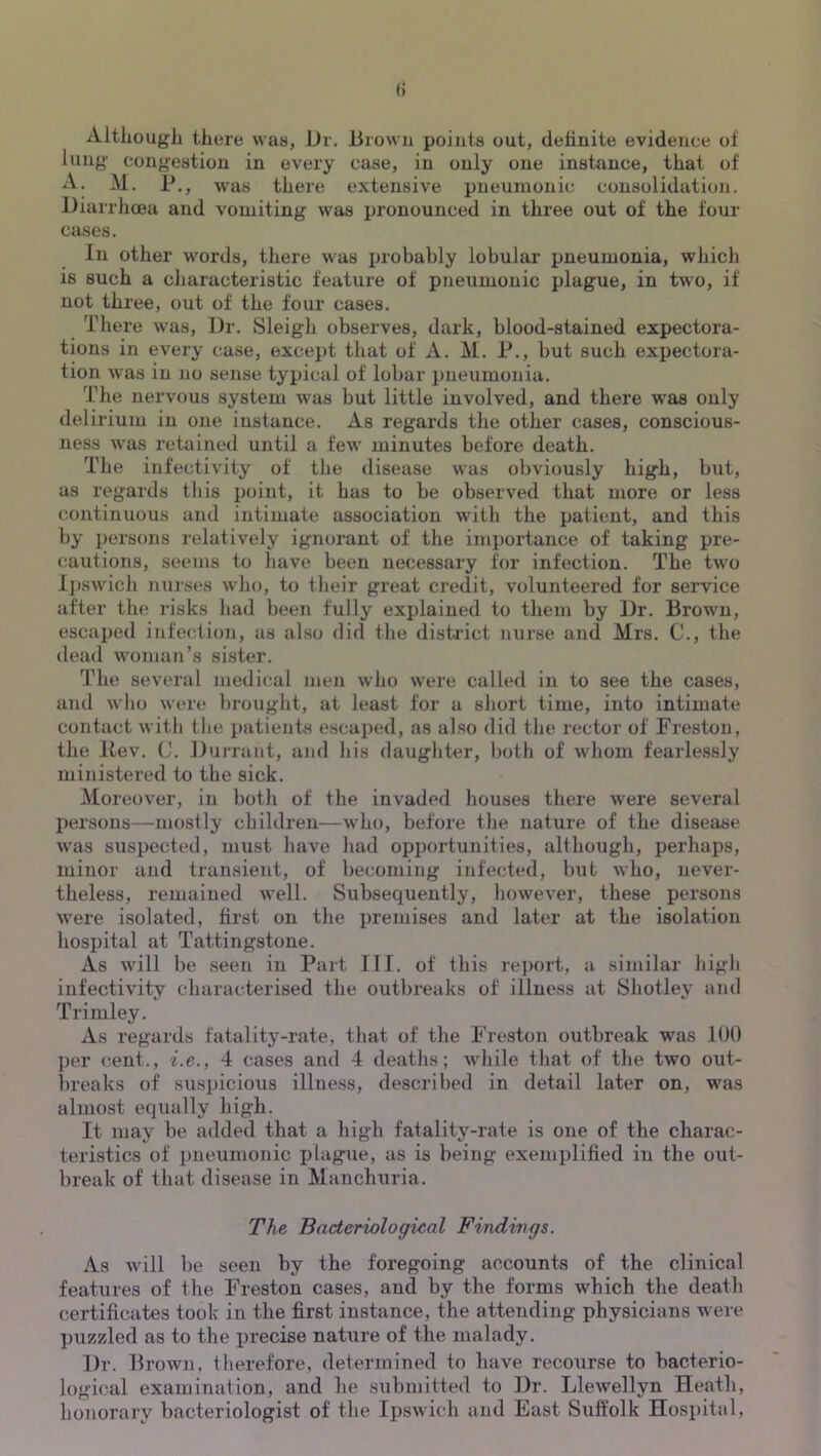 Altliougli there was, Ur. iirowii points out, definite evidence of lung- congestion in every case, in only one instance, that of A. M. r., was there extensive pneumonic consolidation. Diarrhoea and vomiting was pronounced in three out of the four cases. In other words, there was iirobably lobular pneumonia, which 18 such a characteristic feature of pneumonic plague, in two, if not three, out of the four cases. There was. Dr. Sleigh observes, dark, blood-stained expectora- tions in every case, except that of A. M. P., but such expectora- tion was in no sense typical of lobar pneumonia. The nervous system was but little involved, and there was only delirium in one instance. As regards the other cases, conscious- ness was retained until a few minutes before death. The infectivity of the disease was obviously high, but, as regards this point, it has to be observed that more or less continuous and intimate association with the patient, and this by persons relatively ignorant of the importance of taking pre- cautions, seems to have been necessary for infection. The two Ipswich nurses who, to their great credit, volunteered for service after the risks had been fully explained to them by Dr. Brown, escaped infection, as also did the district nurse and Mrs. C., the (lead woman’s sister. The several medical men who were called in to see the cases, and who were i)rought, at least for a short time, into intimate contact with the patients escaped, as also did the rector of Freston, the llev. C. Durrant, and his (laughter, both of whom fearlessly ministered to the sick. Moreover, in both of the invaded houses there were several persons—mostly children—who, before the nature of the disease was suspected, must have had opportunities, although, perhaps, minor and transient, of becoming infe(jted, but who, never- theless, remained well. Subsequently, however, these persons were isolated, first on the premises and later at the isolation hospital at Tattingstone. As will be seen in Part III. of this rejmrt, a similar high infectivity characterised the outbreaks of illness at Shotley and Trimley. As regards fatality-rate, that of the Freston outbreak was IDO per (^ent., i.e., 4 cases and 4 deaths; while that of the two out- breaks of suspicious illness, described in detail later on, was almost equally high. It may be added that a high fatality-rate is one of the charac- teristics of pneumonic plague, as is being exemplified iu the out- break of that disease in Manchuria. The Bacteriological Findings. As will be seen by the foregoing accounts of the clinical features of the Freston cases, and by the forms which the death certificates took in the first instance, the attending physicians were puzzled as to the precise nature of the malady. Dr. Brown, tlierefore, determined to have recourse to bacterio- logical examination, and he submitted to Dr. Llewellyn Heath, honorary bacteriologist of the Ipswich and East Suffolk Hospital,