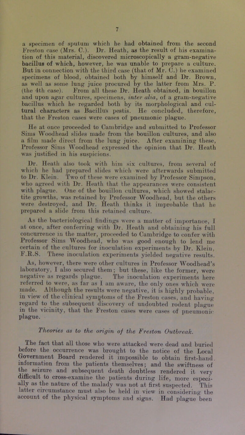 a specimen of sputum which he had obtained from the second Freston case (Mrs. C.). Dr. Heath, as the result of his examina- tion of this material, discovered microscopically a gram-negative bacillus of which, however, he was unable to prepare a culture. But in connection with the tliird case (that of Mr. C.) he examined specimens of blood, obtained both by himself and Dr. Brown, as well as some lung juice procured by the latter from Mrs. P. (the 4th case). From all these Dr. Heath obtained, in bouillon and upon agar cultures, specimens, inter alia, of a gram-negative bacillus which he regarded both by its morphological and cul- tural characters as Bacillus pestis. He concluded, therefore, that the Freston cases were cases of pneumonic plague. He at once proceeded to Cambridge and submitted to Professor Sims Woodhead slides made from the bouillon cultures, and also a film made direct from the lung juice. After examining these, I’rofessor Sims Woodhead expressed the opinion that Dr. Heath was justified in his suspicions. Dr. Heath also took with him six cultures, from several of which he had prepared slides which were afterwards submitted to Dr. Klein. Two of these were examined by Professor Simpson, who agreed with Dr. Heath that the appearances were consistent with plague. One of the bouillon cultures, which showed stalac- tite growths, was retained by Professor Woodhead, but the others were destroyed, and Dr. Heath thinks it improbable that he prepared a slide from this retuined culture. As the bacteriological findings were a matter of importance, I at once, after conferring with Dr. Heath and obtaining his full concurrence in the matter, proceeded to Cambridge to confer with Professor Sims Woodhead, who was good enough to lend me certain of the cultures for inoculation experiments by Dr. Klein, F.R.S. These inoculation experiments yielded negative results. As, however, there were other cultures in Professor Woodhead’s laboratory, I also secured them ; but these, like the former, were negative as regards plague. The inoculation experiments here referred to were, as far as I am aware, the only ones which were made. Although the results were negative, it is highly probable, in view of the clinical symptoms of the Freston cases, and having- regard to the subsequent discovery of undoubted rodent plague in the vicinity, that the Freston cases were cases of pneumonic plague. Theories as to the origin of the Freston Outbreak. The fact that all those who were attacked were dead and buried before the occurrence was brought to the notice of the Local Government Board rendered it impossible to obtain first-hand, information from the patients themselves; and the swiftness of the seizure and subsequent death doubtless rendered it very difficult to cross-examine the patients during life, more especi- ally as the nature of the malady was not at first suspected. This latter circumstance must also be held in view in considering the account of the physical symptoms and signs. Had plague been