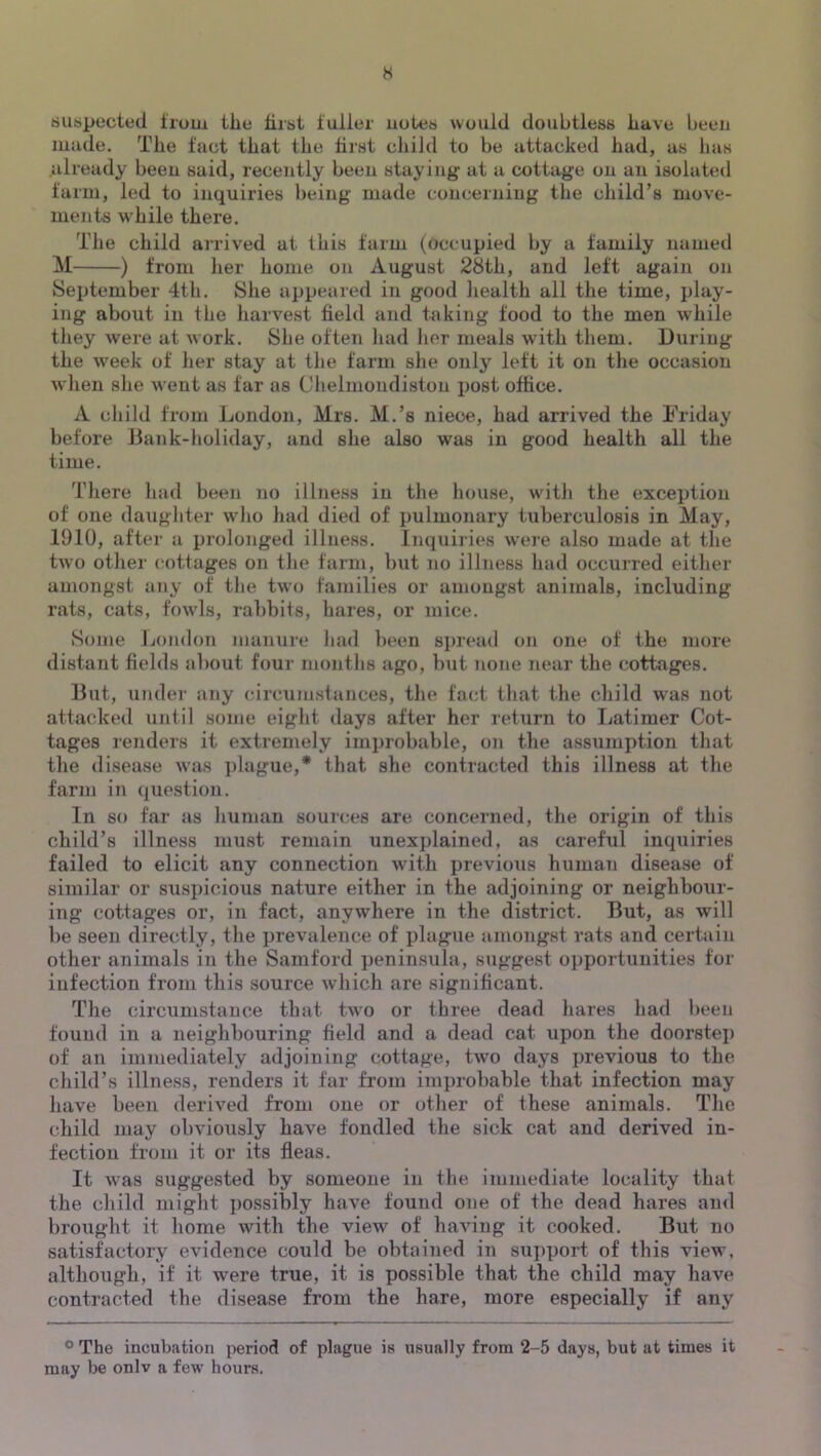 H suspected troui the first fuller notes would doubtless have been made. The fact that the first child to be attacked had, as bas already been said, recently been staying at a cottage on an isolated farm, led to inquiries l)eiug made concerning the child’s move- ments while there. The child arrived at this farm (occupied by a family named M ) from lier home on August 28th, and left again on September 4th. She appeared in good liealth all the time, play- ing about ill the liarvest field and taking food to the men while they were at work. She often liad lier meals with them. During the week of her stay at the farm she only left it on the occasion wlien she went as tar as Chelmoiidiston post office. A child from London, Mrs. M.’s niece, had arrived the Friday before Bank-holiday, and she also was in good health all the time. 'riiere had been no illness in the house, wdth the exception of one daughter who had died of pulmonary tuberculosis in May, 1910, after a prolonged illness. Inquiides were also made at the two other cottages on the farm, but no illness had occurred either amongst any of the two families or amongst animals, including rats, cats, fowds, rabbits, hares, or mice. Some London manure bad been sju'ead on one of the more distant fields al)Out four months ago, but none near the cottages. But, under any circumsfances, the fact that the child was not attack(Hl until some eight days after her return to liatimer Cot- tages renders it extremely improbable, on the assumption that the disease was ])lague,* that she contracted this illness at the farm in (question. In so far as human sources are concerned, the origin of this child’s illness must remain unexj)lained, as careful inquiries failed to elicit any connection with previous human disease of similar or suspicious nature either in the adjoining or neighbour- ing cottages or, in fact, anywhere in the district. But, as will be seen directly, the prevalence of plague amongst rats and certain other animals iii the Samford i)eninsula, suggest opportunities for infection from this source which are significant. The circumstance that two or three dead hares had been found in a neighbouring field and a dead cat upon the doorstep of an immediately adjoining cottage, two days previous to the child’s illness, renders it far from inqu'obable that infection may have been derived from one or other of these animals. The child may obviously have fondled the sick cat and derived in- fection from it or its fleas. It was suggested by someone in the immediate locality that the child might ])0ssibly have found one of the dead hares and brought it home with the view of having it cooked. But no satisfactory evidence could be obtained in su])port of this view, although, if it were true, it is possible that the child may have contracted the disease from the hare, more especially if any ® The incubation period of plague is usually from 2-5 days, but at times it may be onlv a few hours.