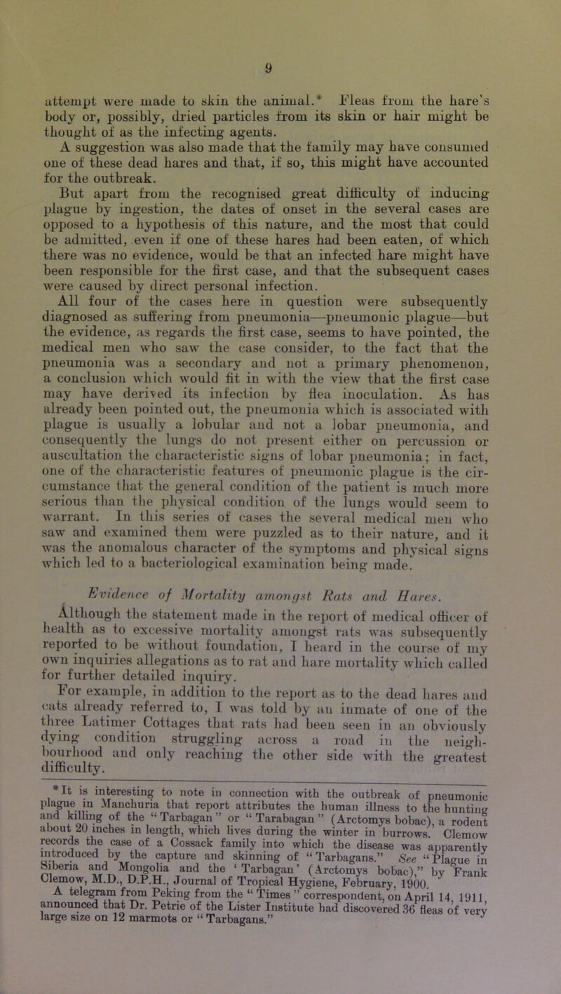 iitteinpt were made to skin the animal.* h’leas from the hare’s body or, possibly, dried particles from its skin or hair might be thought of as the infecting agents. A suggestion was also made that the family may have consumed one of these dead hares and that, if so, this might have accounted for the outbreak. But apart from the recognised great difficulty of inducing plague by ingestion, the dates of onset in the several cases are opposed to a hypothesis of this nature, and the most that could be admitted, even if one of these hares had been eaten, of which there was no evidence, would be that an infected hare might have been responsible for the first case, and that the subsequent cases were caused by direct personal infection. All four of the cases here in question were subsequently diagnosed as suffering from pneumonia—pneumonic plague—but the evidence, as regards the first case, seems to have pointed, the medical men who saw the case consider, to the fact that the pneumonia was a secondary and not a primary phenomenon, a conclusion whicli would fit in with the view that the first case may have derived its infection by flea inoculation. As has already been pointed out, the pneumonia which is associated with plague is usually a lobular and not a lobar pneumonia, and consequently the lungs do not ju-esent either on percussion or auscultation tlie characteristic signs of lobar pneumonia; in fact, one of the characteristic features of pneumonic x>lague is the cir- cumstance tliat the general condition of tlie patient is much more serious than the pliysical condition of the lungs would seem to warrant. In this series of cases the several medical men wlio saw and examined them were puzzled as to their nature, and it was the anomalous character of the symptoms and physical signs which led to a bacteriological examination being made. Evtdence of Mortality amongst Rats and Hares. Although the statement made in the report of medical officer of health as to excessive mortality amongst rats was subsequently reported to be without foundation, I heard in the course of my own inquiries allegations as to rat and hare mortality which called for furtlier detailed inquiry. k or examj)le, in addition to the rej)ort as to the dead hares and cats already referred to, I was told by an inmate of one of the tliiee Tjatiiner Cottages that rats had been seen in an obviously dying condition struggling across a road in the neigli- bourhood and only reaching tlie other side with the greatest difficulty. *It is interesting to note in connection with the outbreak of pneumonic plague in -Manchuria that report attributes the human illness to the hunting the “ Tarbagan ” or “ Tarabagan ” (Arctomys bobac), a rodent about JU inches m length, which lives during the winter in burrows. Clemow records the case of a Cossack family into which the disease was apparently introduced by the capture and skinning of “ I’arbagans.” See “ Plague in Siberia Mongolia and the ‘Tarbagan’ (Arctomys bobac),” by Frank Clemow, M.D., D.P.H., Journal of Tropical Hygiene, February, 1900. A tele^m from Peking from the “ Times ” correspondent, on April 14 1911 announced that Dr. Petrie of the Lister Institute had discovered 36 fleas of verv large size on 12 marmots or “ Tarbagans.” ^